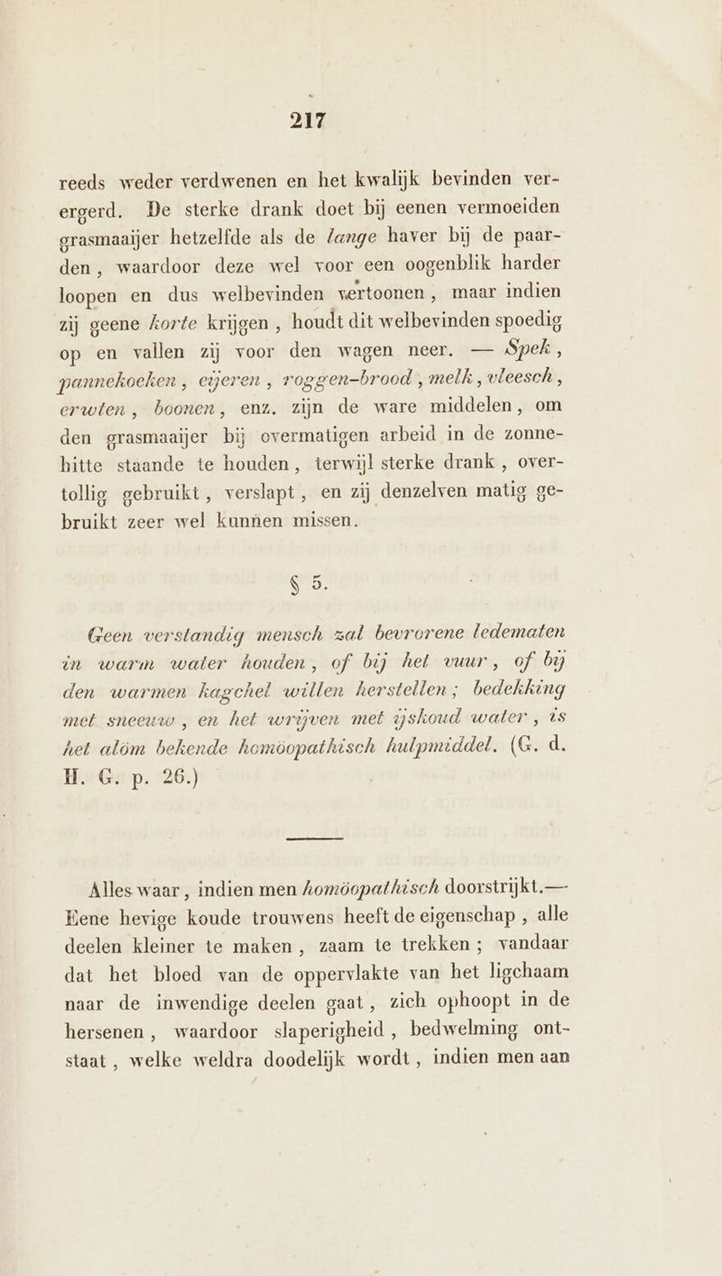 reeds weder verdwenen en het kwalijk bevinden ver- ergerd. De sterke drank doet bij eenen vermoeiden grasmaaijer hetzelfde als de lange haver bij de paar- den , waardoor deze wel voor een oogenblik harder loopen en dus welbevinden vertoonen , maar indien zij geene korte krijgen , houdt dit welbevinden spoedig op en vallen zij voor den wagen neer. — Spek, pannekoeken , eieren, roggen-brood , melk, vleesch, erwten , boonen, enz. zijn de ware middelen, om den grasmaaijer bij overmatigen arbeid in de zonne- bitte staande te houden, terwijl sterke drank , over- tollig gebruikt, verslapt , en zij denzelven matig ge- bruikt zeer wel kunnen missen. S 5. Geen verstandig mensch zal bevrorene ledematen in warm water houden, of bij het vuur, of by den warmen kagchel willen herstellen; bedekking met sneeuw „en het wrijven met yskoud water , ts het alöm bekende homöopathisch hulpmiddel, (G. d. He Ga-p. 26.) Alles waar , indien men homöopathisch doorstrijkt— Bene hevige koude trouwens heeft de eigenschap , alle deelen kleiner te maken , zaam te trekken ; vandaar dat het bloed van de oppervlakte van het ligchaam naar de inwendige deelen gaat, zich ophoopt in de hersenen ,‚ waardoor slaperigheid, bedwelming ont- staat, welke weldra doodelijk wordt, indien men aan