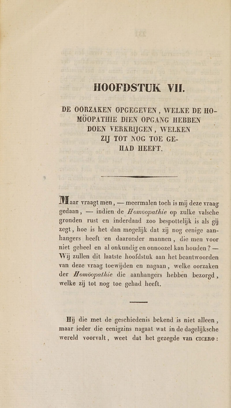 DE OORZAKEN OPGEGEVEN, WELKE DE HO- MOOPATHIE DIEN OPGANG HEBBEN DOEN VERKRIJGEN, WELKEN ZIJ TOT NOG TOE GE- HAD HEEFT. ME aar vraagt men , — meermalen toch is mij deze vraag gedaan, — indien de Momöopathte op zulke valsche gronden rust en inderdaad zoo bespottelijk is als gij zegt, hoe is het dan mogelijk dat zij nog eenige aan- hangers heeft ‘en daaronder mannen, die men voor niet geheel en al onkundig en onnoozel kan houden? — Wij zullen dit laatste hoofdstuk aan het beantwoorden van deze vraag toewijden en nagaan, welke oorzaken der ee die aanhangers hebben bezorgd , welke zij tot nog toe gehad heeft. Hij die met de geschiedenis bekend is niet alleen, maar ieder die eenigzins nagaat wat in de dagelijksche wereld voorvalt, weet dat het gezegde van ciceRO: