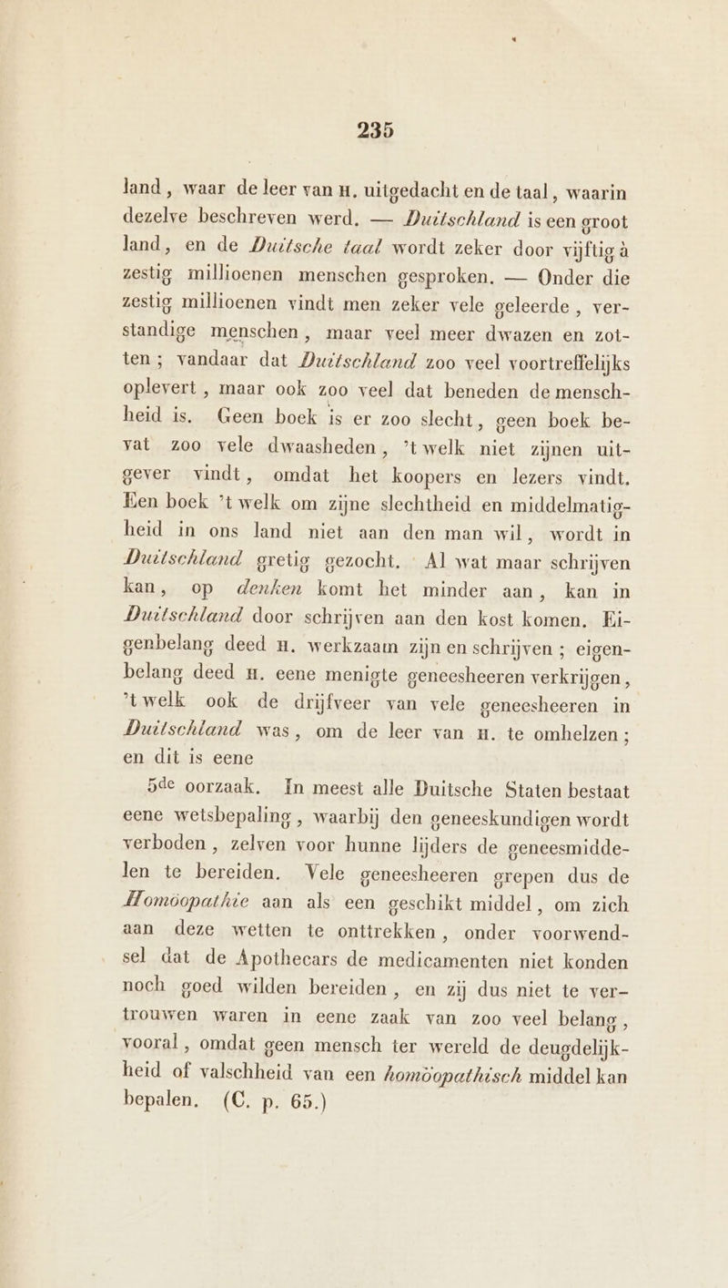 land, waar de leer van H, uitgedacht en de taal , waarin dezelve beschreven werd. — Duitschland is een groot land, en de Duitsche taal wordt zeker door vijfig à zestig millioenen menschen gesproken. — Onder die zestig millioenen vindt men zeker vele geleerde , ver- standige menschen, maar veel meer dwazen en zot- ten; vandaar dat Duttschland zoo veel voortreffelijks oplevert , maar ook zoo veel dat beneden de mensch- heid is. Geen boek is er zoo slecht, geen boek be- vat zoo vele dwaasheden, ’twelk niet zijnen uit- gever vindt, omdat het koopers en lezers vindt. Een boek ’t welk om zijne slechtheid en middelmatig- heid in ons land niet aan den man wil, wordt in Duitschland gretig gezocht. « Al wat maar schrijven kan, op denken komt het minder aan, kan in Duitschland door schrijven aan den kost komen. Ei- genbelang deed mn. werkzaam zijn en schrijven ; eigen- belang deed #. eene menigte geneesheeren verkrijgen, 'twelk ook de drijfveer van vele geneesheeren in Duitschland was, om de leer van H. te omhelzen ; en dit is eene 5de oorzaak. In meest alle Duitsche Staten bestaat eene wetsbepaling , waarbij den geneeskundigen wordt verboden , zelven voor hunne lijders de geneesmidde- len te bereiden. Vele geneesheeren grepen dus de Momöopathie aan als een geschikt middel, om zich aan deze wetten te onttrekken, onder voorwend- sel dat de Apothecars de medicamenten niet konden noch goed wilden bereiden, en zij dus niet te ver- trouwen waren in eene zaak van zoo veel belang , vooral , omdat geen mensch ter wereld de deugdelijk- heid of valschheid van een homöopathisch middel kan bepalen. (C. p. 65.)