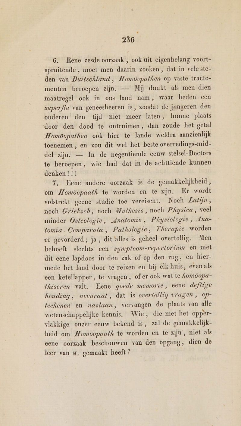 Ed 236 6. Eene zesde oorzaak , ook uit eigenbelang voort- spruitende , moet men daarin zoeken, dat in vele ste- den van Duitschland , Homöopathen op vaste tracte- menten beroepen zijn. — Mij dunkt als men dien maatregel ook in ons land nam, waar heden een superflu van geneesheeren is, zoodat de jengeren den ouderen den tijd niet meer laten, hunne plaats door den dood te ontruimen, dan zoude het getal Homöopathen ook hier te lande weldra aanzienlijk toenemen , en zou dit wel het beste overredings-mid- del zijn. — In de negentiende eeuw stelsel-Doctors te beroepen, wie had dat in de achttiende kunnen denken ! !! 7. Eene andere oorzaak is de gemakkelijkheid, om Momöopaath te worden en te zijn. Er wordt volstrekt geene studie toe vereischt. Noch Zatyn, noch Grieksch, noch Mathesis, noch Phystca , veel minder Osteologie, Anatomie, Phystologre, Ana- tomia. Comparata , Pathologie, Therapie worden er gevorderd; ja, dit ‘alles is geheel overtollig. Men behoeft slechts een symptoom-repertortum en met dit eene lapdoos in den zak of op den rug, en hier- mede het land door te reizen en bij elk huis, even als een ketellapper, te vragen , of er ook wat te Aomöopa- thiseren valt. Bene goede memorie, eene deftige houding , accuraat, dat is overtollig vragen , op- teekenen en naslaan, vervangen de plaats van alle wetenschappelijke kennis. Wie, die met het opper- vlakkige onzer eeuw bekend is, zal de gemakkelijk- heid om Momöopaath te worden en te zijn, niet als eene oorzaak beschouwen van den opgang, dien de leer van H. gemaakt heeft ?