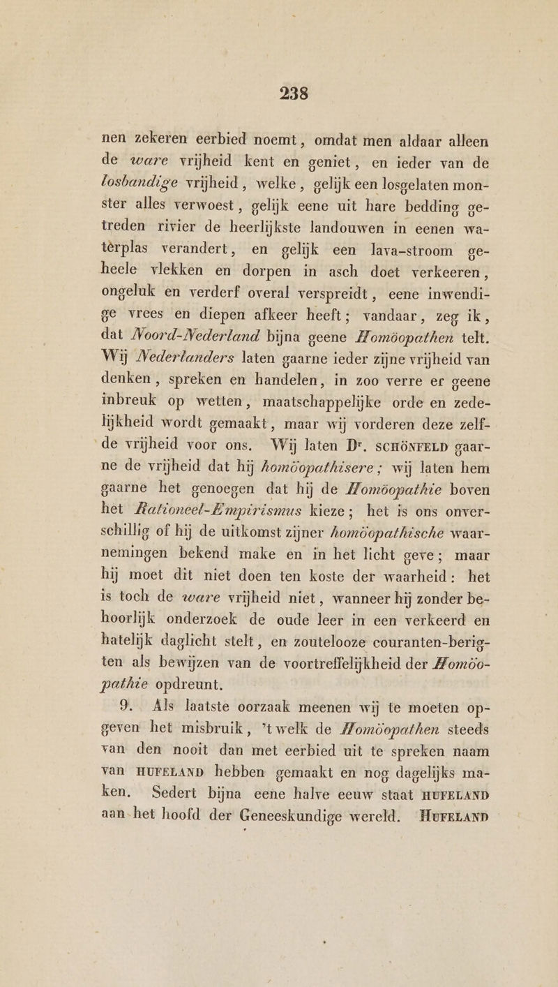 nen zekeren eerbied noemt, omdat men aldaar alleen de ware vrijheid kent en geniet, en ieder van de losbandige vrijheid, welke, gelijk een losgelaten mon- ster alles verwoest, gelijk eene uit hare bedding ge- treden rivier de heerlijkste landouwen in eenen wa- terplas verandert, en gelijk een lava-stroom ge- heele vlekken en dorpen in asch doet verkeeren, ongeluk en verderf overal verspreidt, eene inwendi- ge vrees en diepen afkeer heeft; vandaar, zeg ik, dat Noord-Nederland bijna geene Homöopathen telt. Wij Nederlanders laten gaarne ieder zijne vrijheid van denken , spreken en handelen, in zoo verre er geene inbreuk op wetten, maatschappelijke orde en zede- lijkheid wordt gemaakt, maar wij vorderen deze zelf- de vrijheid voor ons. Wij laten Dr. scrönrELD gaar- ne de vrijheid dat hij Aomöopathisere ; wij laten hem gaarne het genoegen dat hij de Momöopathie boven het Mationeel-Empirismus kieze; het is ons onver- schillig of hij de uitkomst zijner Aomöopathische waar- nemingen bekend make en in het licht geve; maar hij moet dit niet doen ten koste der waarheid: het is toch de ware vrijheid niet, wanneer hij zonder be- hoorlijk onderzoek de oude leer in een verkeerd en hatelijk daglicht stelt, en zoutelooze couranten-berig- ten als bewijzen van de voortreffelijkheid der Momöo- pethie opdreunt. 9. Als laatste oorzaak meenen wij te moeten op- geven het misbruik, ’twelk de Momöopathen steeds van den nooit dan met eerbied uit te spreken naam van HUFELAND hebben gemaakt en nog dagelijks ma- ken. Sedert bijna eene halve eeuw staat HUFELAND aan-het hoofd der Geneeskundige wereld. HurELanD