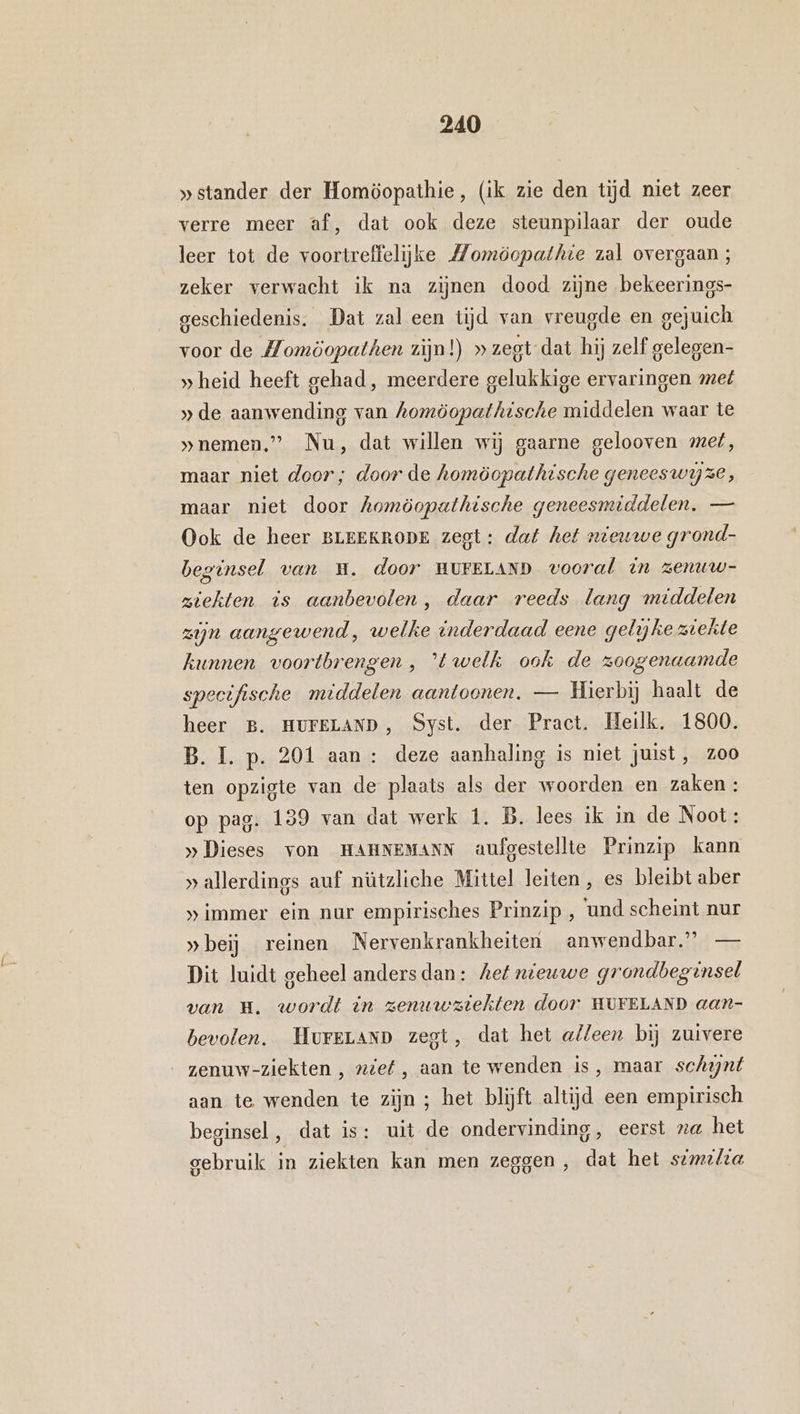 » stander der Homöopathie, (ik zie den tijd niet zeer verre meer af, dat ook deze steunpilaar der oude leer tot de voortreffelijke Momöopathie zal overgaan; zeker verwacht ik na zijnen dood zijne bekeerings- geschiedenis. Dat zal een tijd van vreugde en gejuich voor de Momöopathen zijn!) » zegt dat hij zelf gelegen- » heid heeft gehad, meerdere gelukkige ervaringen met » de aanwending van homöopathische middelen waar te »nemen,” Nu, dat willen wij gaarne gelooven met, maar niet door; door de homöopathische geneeswijze, maar niet door Aomöopathische geneesmiddelen, — Ook de heer BLEEKRODE zegt: dat het nieuwe grond- beginsel van H. door HUFELAND vooral in zenuw- ziekten is aanbevolen, daar reeds lang middelen zijn aangewend ‚ welke inderdaad eene gelikeziekte kunnen voortbrengen , 'é welk ook de zoogenaamde specifische middelen aantoonen. — Hierbij haalt de heer B. HUFELAND, Syst. der Pract. Heilk, 1800. B. I. p. 201 aan : deze aanhaling is niet juist, zoo ten opzigte van de plaats als der woorden en zaken : op pag. 139 van dat werk 1. B. lees ik mm de Noot: »„Dieses von HAHNEMANN aufgestellte Prinzip kann » allerdings auf nützliche Mittel leiten , es bleibt aber » immer ein nur empirisches Prinzip , und scheint nur »beij reinen Nervenkrankheiten anwendbar.” — Dit luidt geheel andersdan: hef nieuwe grondbeginsel van Hm. wordt in zenuwziekten door HUFELAND aan- bevolen. HureLAnD zegt, dat het alleen bij zuivere zenuw-ziekten , nief, aan te wenden is, maar schynt aan te wenden te zijn ; het blijft altijd een empirisch beginsel, dat is: uit de ondervinding, eerst na het gebruik in ziekten kan men zeggen, dat het sim2/ia