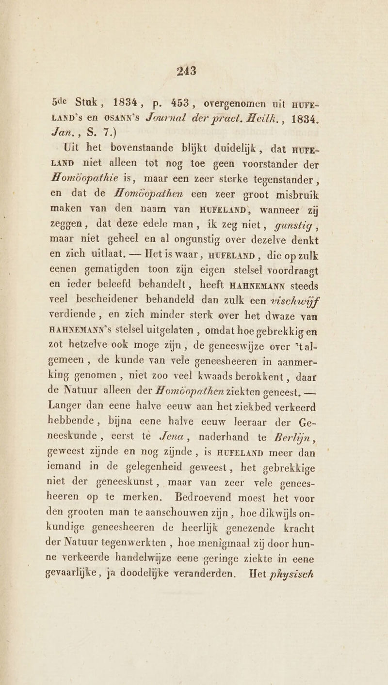 sde Stuk, 1834, p. 453, overgenomen uit HUFE- LAND’s en OSANN’s Journal der pract, Heilk., 1834. Jan., S. 7.) Uit het bovenstaande blijkt duidelijk, dat murz- LAND niet alleen tot nog toe geen voorstander der Homöopathie is, maar een zeer sterke tegenstander , en dat de Momoopathen een zeer groot misbruik maken van den naam van HUFELAND, wanneer zij zeggen, dat deze edele man, ik zeg niet, gunstig, maar niet geheel en al ongunstig over dezelve denkt en zich uitlaat. — Het is waar, HUFELAND , die op zulk eenen gematigden toon zijn eigen stelsel voordraagt en ieder beleefd behandelt, heeft HAHNEMANN steeds veel bescheidener behandeld dan zulk een vischwijf verdiende, en zich minder sterk over het dwaze van HAHNEMANN’s stelsel uitgelaten ,‚ omdat hoe gebrekkig en zot hetzelve ook moge zijn, de geneeswijze over ’tal- gemeen , de kunde van vele geneesheeren in aanmer- king genomen , niet zoo veel kwaads berokkent , daar de Natuur alleen der Zomöopathen ziekten geneest, — Langer dan eene halve eeuw aan het ziekbed verkeerd hebbende, bijna eene halve eeuw leeraar der Ge- neeskunde , eerst te Jena, naderhand te Berlijn, geweest zijnde en nog zijnde, is HuFELAND meer dan iemand in de gelegenheid geweest, het gebrekkige niet der geneeskunst, maar van zeer vele genees- heeren op te merken. Bedroevend moest het voor den grooten man te aanschouwen zijn, hoe dikwijls on- kundige geneesheeren de heerlijk genezende kracht der Natuur tegenwerkten , hoe menigmaal zij door hun- ne verkeerde handelwijze eene geringe ziekte in eene gevaarlijke, ja doodelijke veranderden. Het pAysisch