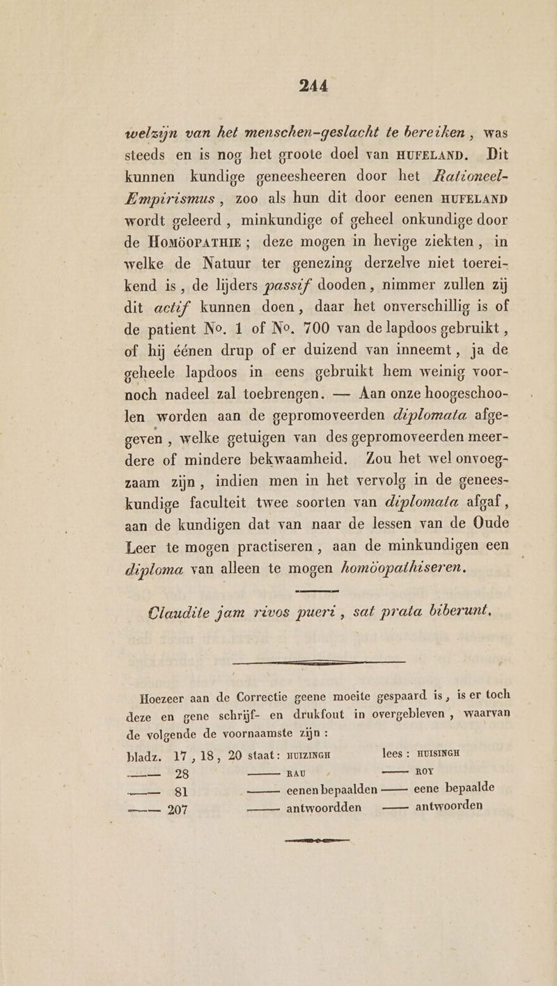 welzijn van het menschen-geslacht te bereiken , was steeds en is nog het groote doel van HureLAnD. Dit kunnen kundige geneesheeren door het Zationeel- Empirismus , zoo als hun dit door eenen HUFELAND wordt geleerd , minkundige of geheel onkundige door de Homöoratui ; deze mogen in hevige ziekten, in welke de Natuur ter genezing derzelve niet toerei- kend is, de lijders passif dooden, nimmer zullen zij dit actif kunnen doen, daar het onverschillig is of de patient No. 1 of No, 700 van de lapdoos gebruikt, of hij éénen drup of er duizend van inneemt, ja de geheele lapdoos in eens gebruikt hem weinig voor- noch nadeel zal toebrengen. — Aan onze hoogeschoo- len worden aan de gepromoveerden deplomata afge- geven , welke getuigen van des gepromoveerden meer- dere of mindere bekwaamheid. Zou het wel onvoeg- zaam zijn, indien men in het vervolg in de genees- kundige faculteit twee soorten van diplomata afgaf , aan de kundigen dat van naar de lessen van de Oude Leer te mogen practiseren, aan de minkundigen een diploma van alleen te mogen homòopathiseren. Claudite jam rivos pueri , sat prata biberunt, Eee Hoezeer aan de Correctie geene moeite gespaard is, is er toch deze en gene schrijf- en drukfout in overgebleven , waarvan de volgende de voornaamste zijn : bladz. 17,18, 20 staat: muiziNGE lees : HUISINGH —— 28 „RAU ° 4 ROY —— Sl eenen bepaalden eene bepaalde == 207 —_ —- antwoordden antwoorden