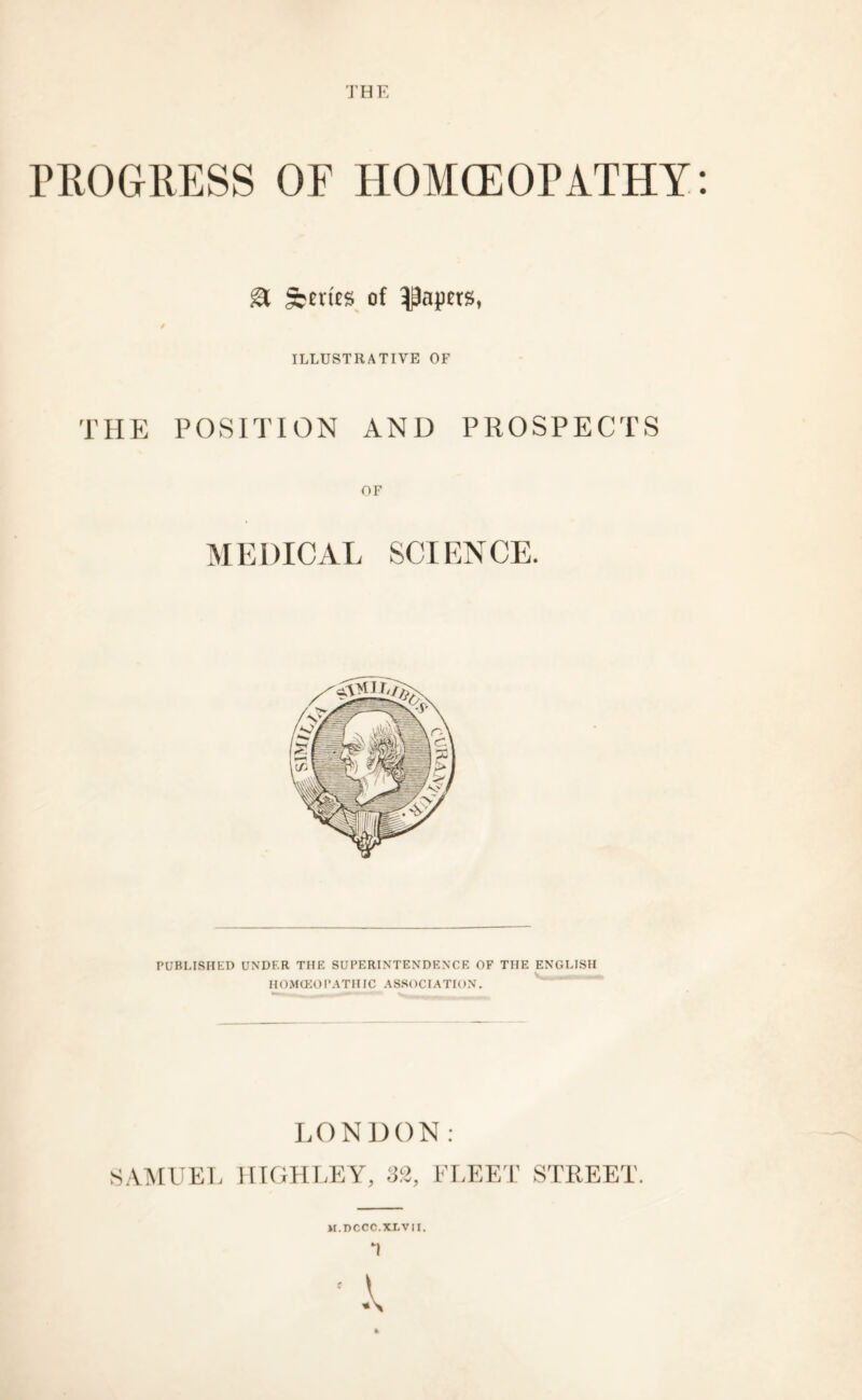 PROGRESS OF HOMOEOPATHY a Series of papers, / ILLUSTRATIVE OF THE POSITION AND PROSPECTS OF MEDICAL SCIENCE. PUBLISHED UNDER THE SUPERINTENDENCE OF THE ENGLISH HOMOEOPATHIC ASSOCIATION. LONDON: SAMUEL HIGHLEY, FLEET STREET. M.T>CCC.XLVII.