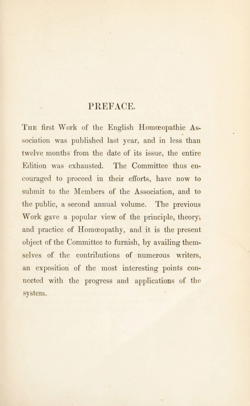 PREFACE. The first Work of the English Homoeopathic As- * sociation was published last year, and in less than twelve months from the date of its issue, the entire Edition was exhausted. The Committee thus en- couraged to proceed in their efforts, have now to submit to the Members of the Association, and to the public, a second annual volume. The previous Work gave a popular view of the principle, theory, and practice of Homoeopathy, and it is the present object of the Committee to furnish, by availing them- selves of the contributions of numerous writers, an exposition of the most interesting points con- nected with the progress and applications of the system.