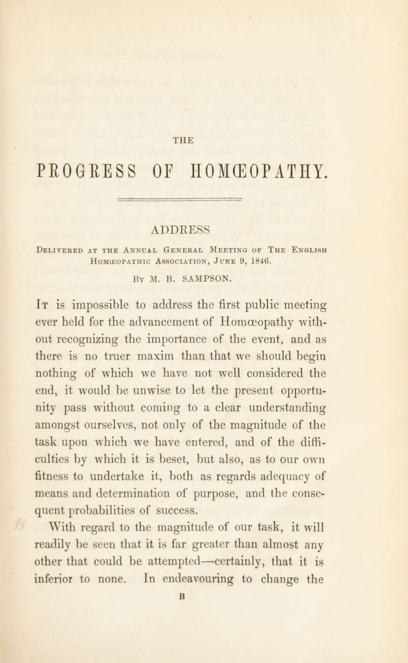 THE PROGRESS OF HOMOEOPATHY. ADDRESS Delivered at the Annual General Meeting of The English Homieopathic Association, June 9, 1846. By M. B. SAMPSON. It is impossible to address the first public meeting ever held for the advancement of Homoeopathy with- out recognizing the importance of the event, and as there is no truer maxim than that we should begin nothing of which we have not well considered the end, it would be unwise to let the present opportu- nity pass without coming to a clear understanding amongst ourselves, not only of the magnitude of the task upon which we have entered, and of the diffi- culties by which it is beset, but also, as to our own fitness to undertake it, both as regards adecpiacy of means and determination of purpose, and the conse- quent probabilities of success. With regard to the magnitude of our task, it will readily be seen that it is far greater than almost any other that could be attempted—certainly, that it is inferior to none. In endeavouring to change the B