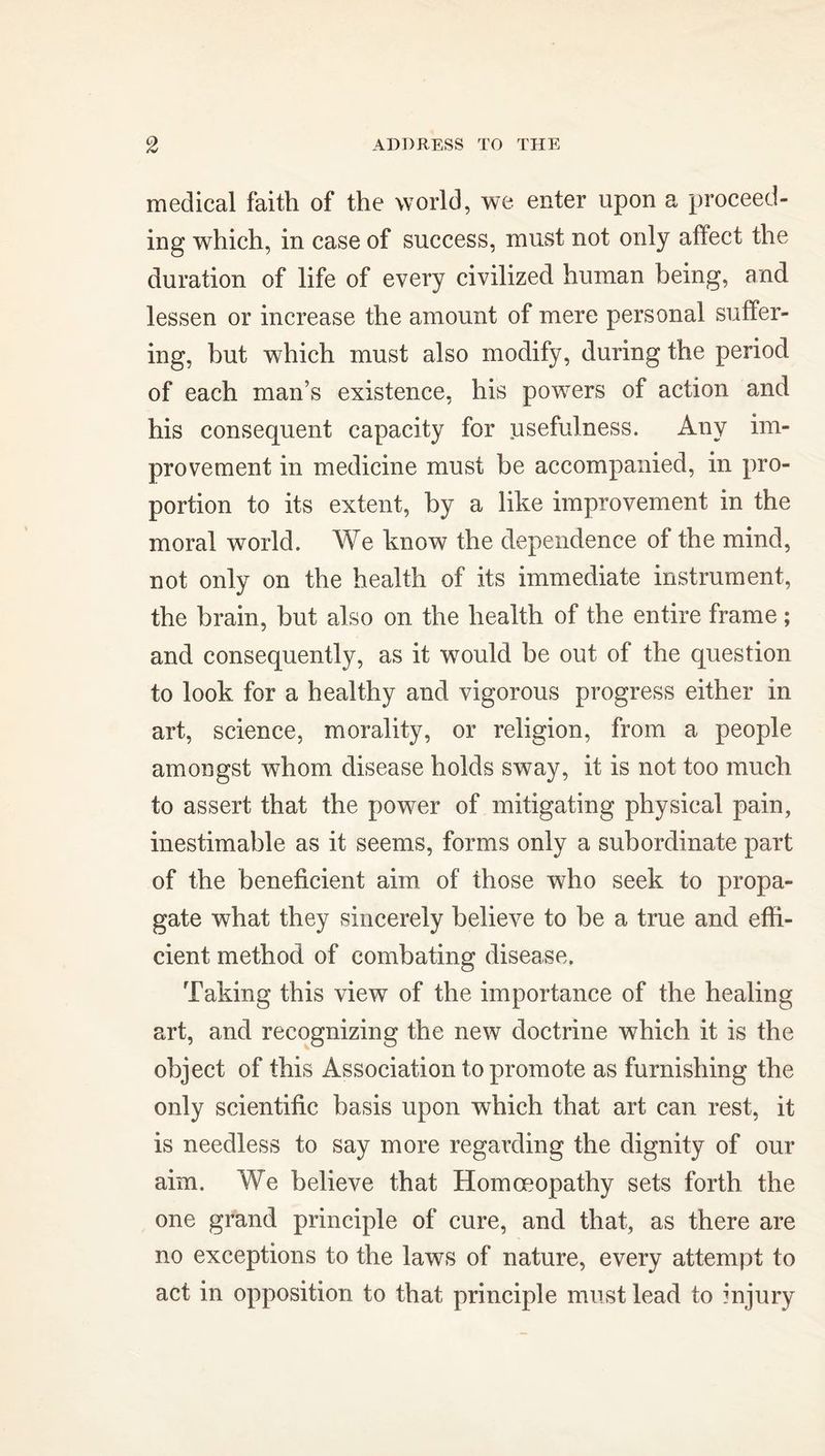 medical faith of the world, we enter upon a proceed- ing which, in case of success, must not only affect the duration of life of every civilized human being, and lessen or increase the amount of mere personal suffer- ing, but which must also modify, during the period of each man’s existence, his powers of action and his consequent capacity for usefulness. Any im- provement in medicine must be accompanied, in pro- portion to its extent, by a like improvement in the moral world. We know the dependence of the mind, not only on the health of its immediate instrument, the brain, but also on the health of the entire frame; and consequently, as it would be out of the question to look for a healthy and vigorous progress either in art, science, morality, or religion, from a people amongst whom disease holds sway, it is not too much to assert that the power of mitigating physical pain, inestimable as it seems, forms only a subordinate part of the beneficient aim of those who seek to propa- gate what they sincerely believe to be a true and effi- cient method of combating disease. Taking this view of the importance of the healing art, and recognizing the new doctrine which it is the object of this Association to promote as furnishing the only scientific basis upon which that art can rest, it is needless to say more regarding the dignity of our aim. We believe that Homoeopathy sets forth the one grand principle of cure, and that, as there are no exceptions to the laws of nature, every attempt to act in opposition to that principle must lead to injury