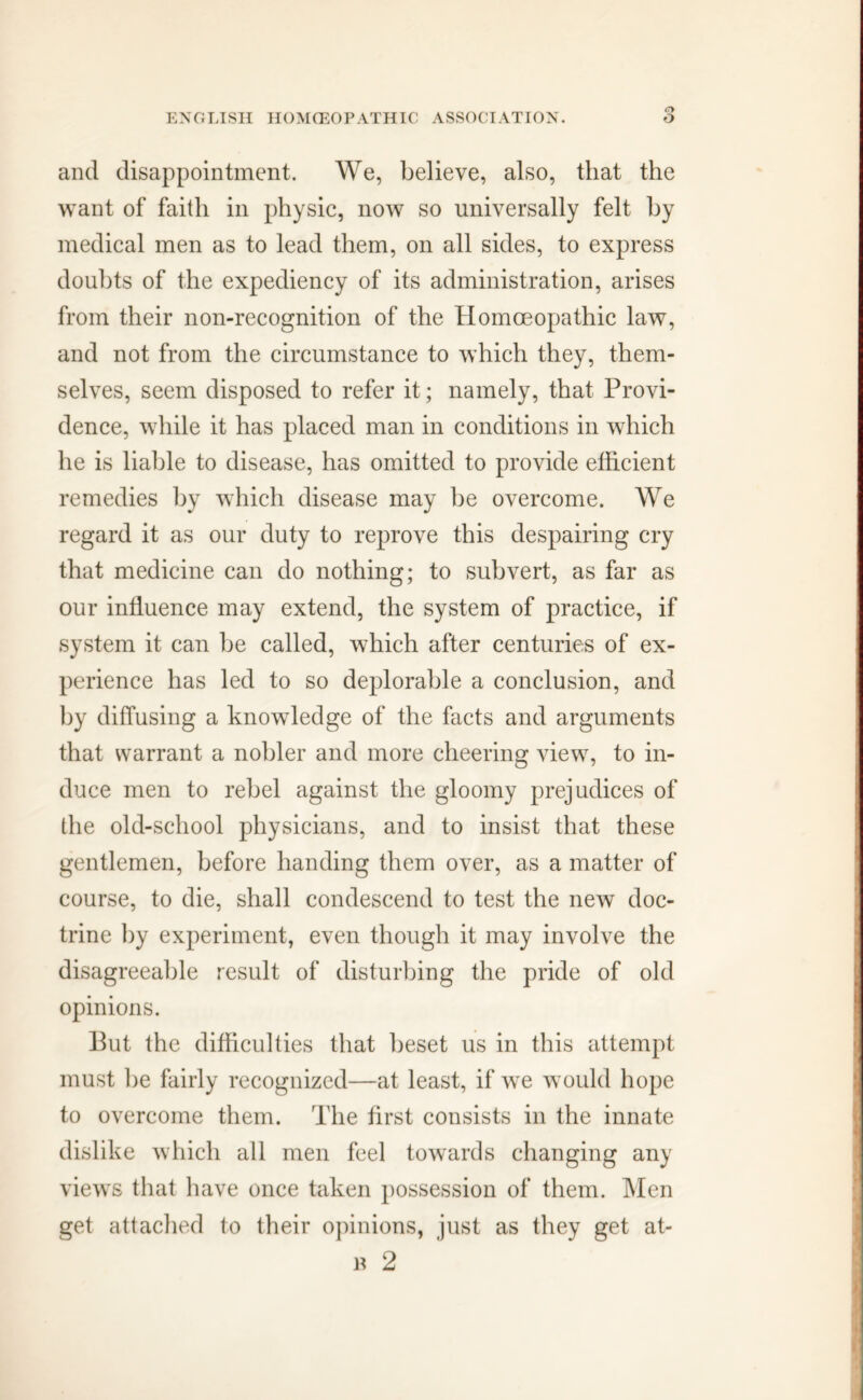 and disappointment. We, believe, also, that the want of faith in physic, now so universally felt by medical men as to lead them, on all sides, to express doubts of the expediency of its administration, arises from their non-recognition of the Homoeopathic law, and not from the circumstance to which they, them- selves, seem disposed to refer it; namely, that Provi- dence, while it has placed man in conditions in which he is liable to disease, has omitted to provide efficient remedies by which disease may be overcome. We regard it as our duty to reprove this despairing cry that medicine can do nothing; to subvert, as far as our influence may extend, the system of practice, if system it can be called, which after centuries of ex- perience has led to so deplorable a conclusion, and by diffusing a knowledge of the facts and arguments that warrant a nobler and more cheering view, to in- duce men to rebel against the gloomy prejudices of the old-school physicians, and to insist that these gentlemen, before handing them over, as a matter of course, to die, shall condescend to test the new doc- trine by experiment, even though it may involve the disagreeable result of disturbing the pride of old opinions. But the difficulties that beset us in this attempt must be fairly recognized—at least, if we would hope to overcome them. The first consists in the innate dislike which all men feel towards changing any views that have once taken possession of them. Men get attached to their opinions, just as they get at- b 2