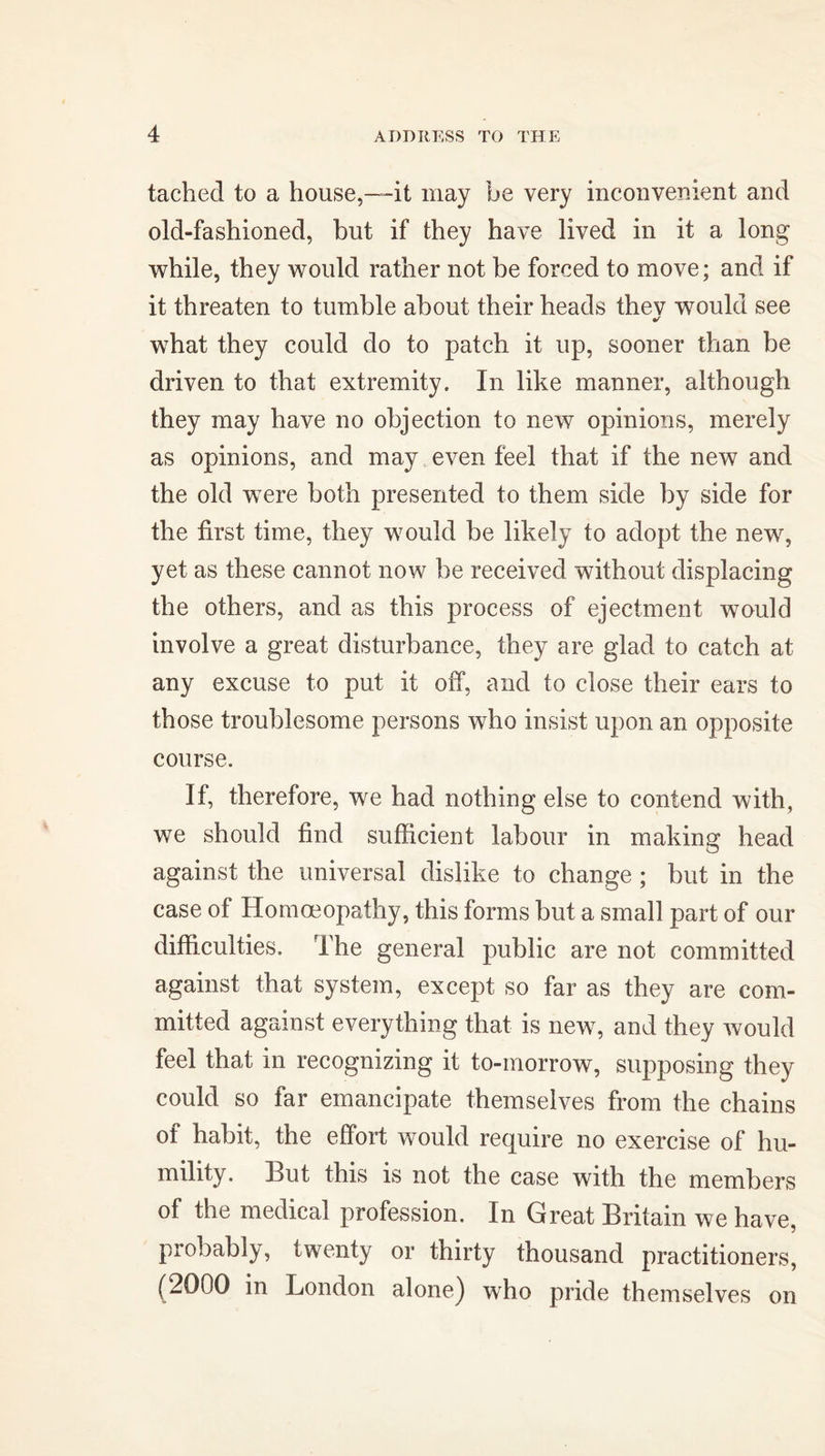 tached to a house,—it may be very inconvenient and old-fashioned, but if they have lived in it a long while, they would rather not be forced to move; and if it threaten to tumble about their heads thev wrould see what they could do to patch it up, sooner than be driven to that extremity. In like manner, although they may have no objection to new opinions, merely as opinions, and may even feel that if the new and the old were both presented to them side by side for the first time, they would be likely to adopt the new, yet as these cannot now he received without displacing the others, and as this process of ejectment would involve a great disturbance, they are glad to catch at any excuse to put it off, and to close their ears to those troublesome persons who insist upon an opposite course. If, therefore, we had nothing else to contend with, we should find sufficient labour in making head against the universal dislike to change ; but in the case of Homoeopathy, this forms but a small part of our difficulties. The general public are not committed against that system, except so far as they are com- mitted against everything that is new, and they would feel that in recognizing it to-morrow, supposing they could so far emancipate themselves from the chains of habit, the effort would require no exercise of hu- mility. Hut this is not the case with the members of the medical profession. In Great Britain we have, probably, twenty or thirty thousand practitioners, (2000 in London alone) who pride themselves on