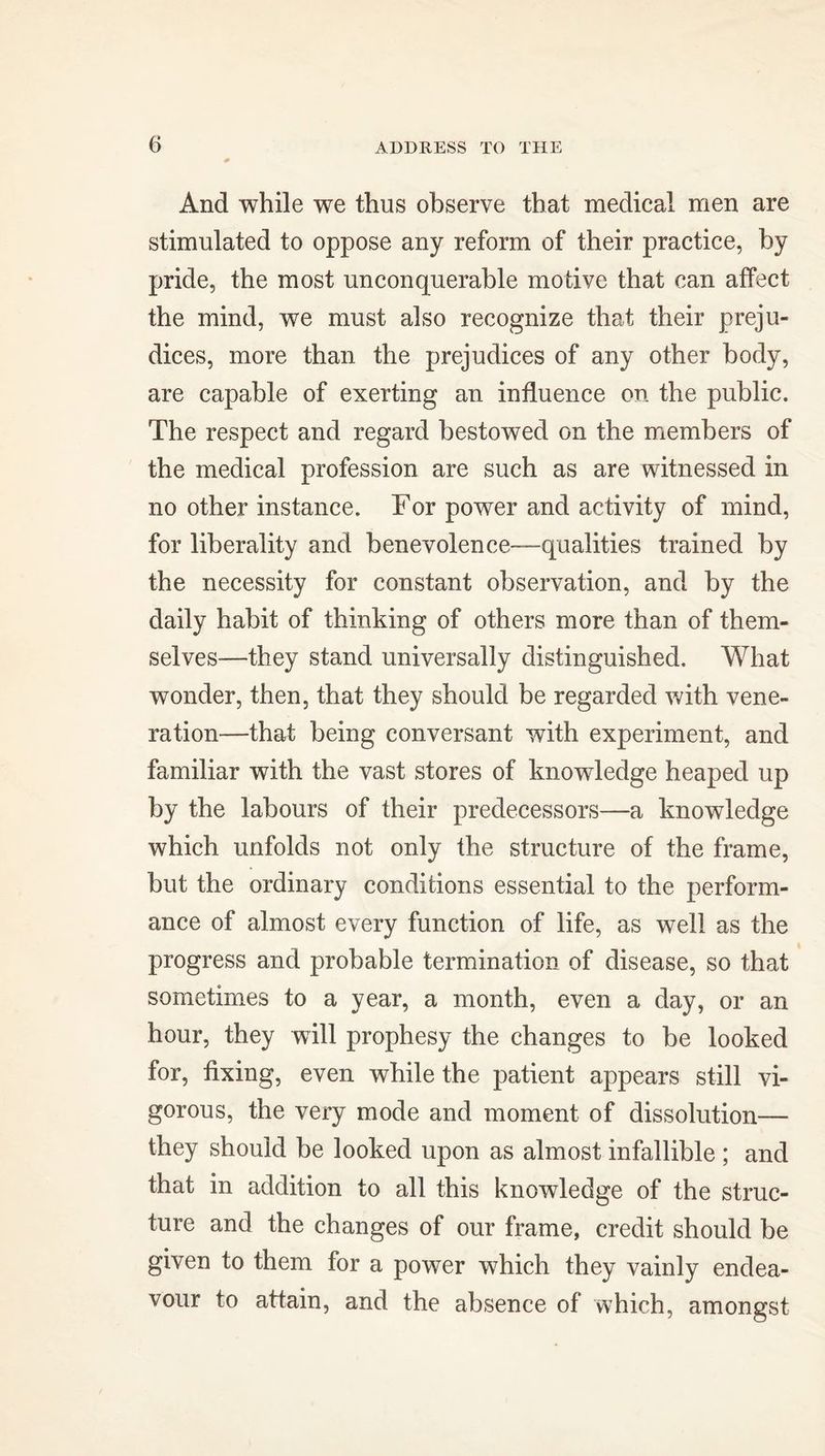 And while we thus observe that medical men are stimulated to oppose any reform of their practice, by pride, the most unconquerable motive that can affect the mind, we must also recognize that their preju- dices, more than the prejudices of any other body, are capable of exerting an influence on the public. The respect and regard bestowed on the members of the medical profession are such as are witnessed in no other instance. For power and activity of mind, for liberality and benevolence—qualities trained by the necessity for constant observation, and by the daily habit of thinking of others more than of them- selves—they stand universally distinguished. What wonder, then, that they should be regarded with vene- ration—that being conversant with experiment, and familiar with the vast stores of knowledge heaped up by the labours of their predecessors—a knowledge which unfolds not only the structure of the frame, but the ordinary conditions essential to the perform- ance of almost every function of life, as well as the progress and probable termination of disease, so that sometimes to a year, a month, even a day, or an hour, they will prophesy the changes to be looked for, fixing, even while the patient appears still vi- gorous, the very mode and moment of dissolution— they should be looked upon as almost infallible ; and that in addition to all this knowledge of the struc- ture and the changes of our frame, credit should be given to them for a power which they vainly endea- vour to attain, and the absence of which, amongst
