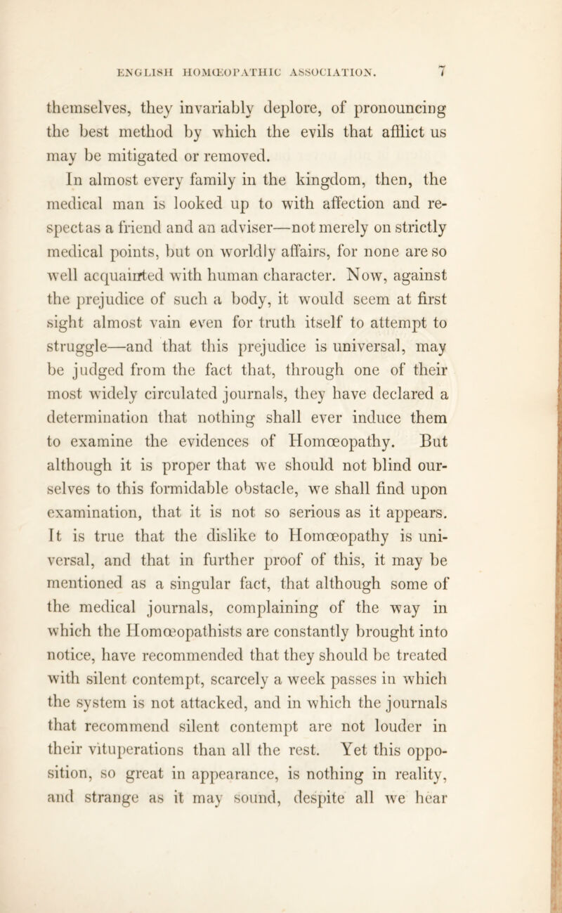 themselves, they invariably deplore, of pronouncing the best method by which the evils that afflict us may be mitigated or removed. In almost every family in the kingdom, then, the medical man is looked up to with affection and re- spect as a friend and an adviser—not merely on strictly medical points, but on worldly affairs, for none are so well acquainted with human character. Now, against the prejudice of such a body, it would seem at first sight almost vain even for truth itself to attempt to struggle—and that this prejudice is universal, may be judged from the fact that, through one of their most widely circulated journals, they have declared a determination that nothing shall ever induce them to examine the evidences of Homoeopathy. But although it is proper that we should not blind our- selves to this formidable obstacle, we shall find upon examination, that it is not so serious as it appears. It is true that the dislike to Homoeopathy is uni- versal, and that in further proof of this, it may be mentioned as a singular fact, that although some of the medical journals, complaining of the way in which the Homceopathists are constantly brought into notice, have recommended that they should be treated with silent contempt, scarcely a week passes in which the system is not attacked, and in which the journals that recommend silent contempt are not louder in their vituperations than all the rest. Yet this oppo- sition, so great in appearance, is nothing in reality, and strange as it may sound, despite all wre hear