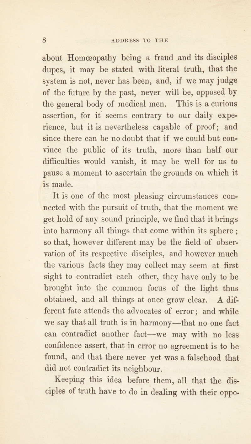 about Homoeopathy being a fraud and its disciples dupes, it may be stated with literal truth, that the system is not, never has been, and, if we may judge of the future by the past, never will be, opposed by the general body of medical men. This is a curious assertion, for it seems contrary to our daily expe- rience, but it is nevertheless capable of proof; and since there can be no doubt that if we could but con- vince the public of its truth, more than half our difficulties would vanish, it may be well for us to pause a moment to ascertain the grounds on which it is made. It is one of the most pleasing circumstances con- nected with the pursuit of truth, that the moment we get hold of any sound principle, we find that it brings into harmony all things that come within its sphere ; so that, however different may be the field of obser- vation of its respective disciples, and however much the various facts they may collect may seem at first sight to contradict each other, they have only to be brought into the common focus of the light thus obtained, and all things at once grow clear. A dif- ferent fate attends the advocates of error; and while we say that all truth is in harmony—that no one fact can contradict another fact—we may with no less confidence assert, that in error no agreement is to be found, and that there never yet was a falsehood that did not contradict its neighbour. Keeping this idea before them, all that the dis- ciples of truth have to do in dealing with their oppo-