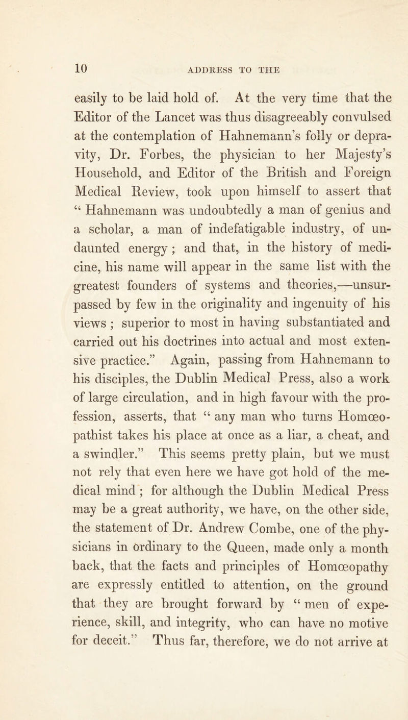 easily to be laid hold of. At the very time that the Editor of the Lancet was thus disagreeably convulsed at the contemplation of Hahnemann’s folly or depra- vity, Dr. Forbes, the physician to her Majesty’s Household, and Editor of the British and Foreign Medical Review, took upon himself to assert that 44 Hahnemann was undoubtedly a man of genius and a scholar, a man of indefatigable industry, of un- daunted energy ; and that, in the history of medi- cine, his name will appear in the same list with the greatest founders of systems and theories,—unsur- passed by few in the originality and ingenuity of his views ; superior to most in having substantiated and carried out his doctrines into actual and most exten- sive practice.” Again, passing from Hahnemann to his disciples, the Dublin Medical Press, also a work of large circulation, and in high favour with the pro- fession, asserts, that 44 any man who turns Homoeo- pathist takes his place at once as a liar, a cheat, and a swindler.” This seems pretty plain, but we must not rely that even here we have got hold of the me- dical mind ; for although the Dublin Medical Press may be a great authority, we have, on the other side, the statement of Dr. Andrew Combe, one of the phy- sicians in Ordinary to the Queen, made only a month back, that the facts and principles of Homoeopathy are expressly entitled to attention, on the ground that they are brought forward by 44 men of expe- rience, skill, and integrity, who can have no motive for deceit.” Thus far, therefore, we do not arrive at