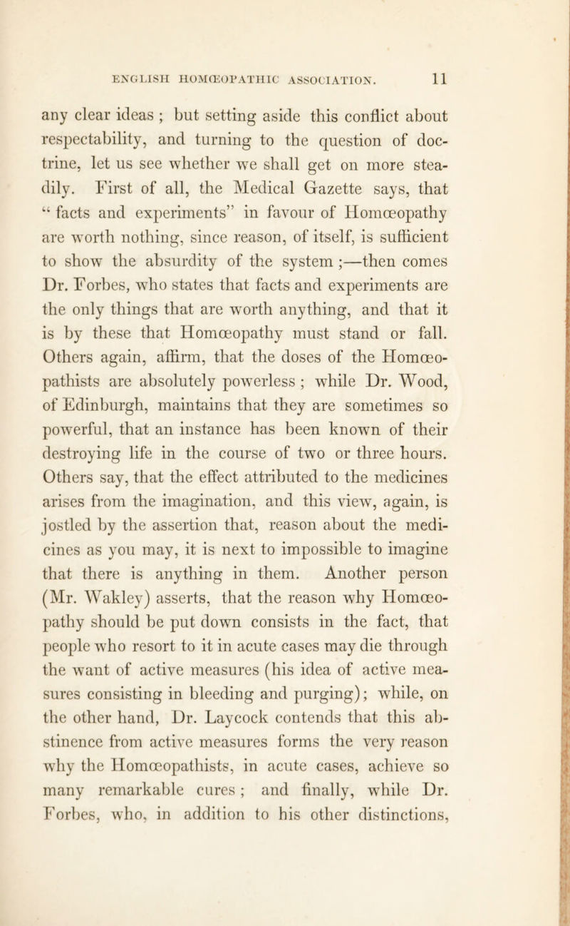 any clear ideas ; but setting aside this conflict about respectability, and turning to the question of doc- trine, let us see whether we shall get on more stea- dily. First of all, the Medical Gazette says, that “ facts and experiments” in favour of Homoeopathy are worth nothing, since reason, of itself, is sufficient to show the absurdity of the system ;—then comes Dr. Forbes, who states that facts and experiments are the only things that are worth anything, and that it is by these that Homoeopathy must stand or fall. Others again, affirm, that the doses of the Homoeo- pathists are absolutely powerless ; while Dr. Wood, of Edinburgh, maintains that they are sometimes so powerful, that an instance has been known of their destroying life in the course of two or three hours. Others say, that the effect attributed to the medicines arises from the imagination, and this view, again, is jostled by the assertion that, reason about the medi- cines as you may, it is next to impossible to imagine that there is anything in them. Another person (Mr. Wakley) asserts, that the reason why Homoeo- pathy should be put down consists in the fact, that people who resort to it in acute cases may die through the want of active measures (his idea of active mea- sures consisting in bleeding and purging); while, on the other hand, Dr. Laycock contends that this ab- stinence from active measures forms the very reason why the Homoeopathists, in acute cases, achieve so many remarkable cures; and finally, while Dr. Forbes, who, in addition to his other distinctions,