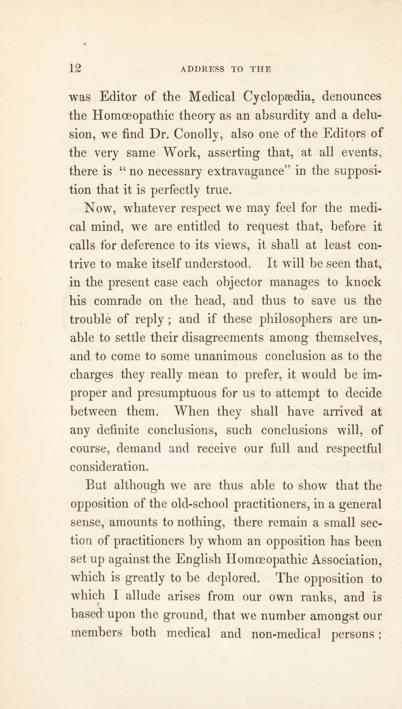 was Editor of the Medical Cyclopaedia, denounces the Homoeopathic theory as an absurdity and a delu- sion, we find Dr. Conolly, also one of the Editors of the very same Work, asserting that, at all events, there is 44 no necessary extravagance” in the supposi- tion that it is perfectly true. Now, whatever respect we may feel for the medi- cal mind, we are entitled to request that, before it calls for deference to its views, it shall at least con- trive to make itself understood. It will be seen that, in the present case each objector manages to knock his comrade on the head, and thus to save us the trouble of reply; and if these philosophers are un- able to settle their disagreements among themselves, and to come to some unanimous conclusion as to the charges they really mean to prefer, it would be im- proper and presumptuous for us to attempt to decide between them. When they shall have arrived at any definite conclusions, such conclusions will, of course, demand and receive our full and respectful consideration. But although we are thus able to show that the opposition of the old-school practitioners, in a general sense, amounts to nothing, there remain a small sec- tion of practitioners by whom an opposition has been set up against the English Homoeopathic Association, which is greatly to be deplored. The opposition to which I allude arises from our own ranks, and is based upon the ground, that we number amongst our members both medical and non-medical persons;