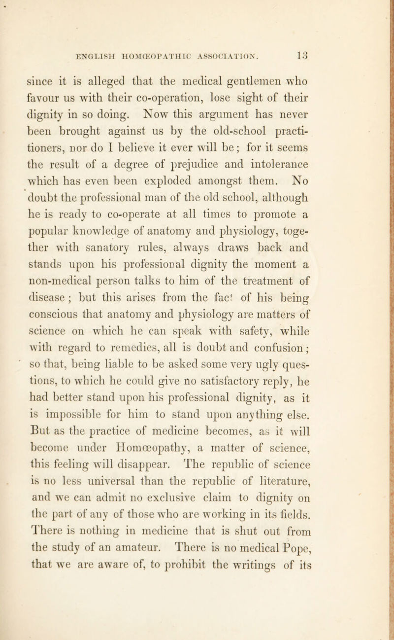 since it is alleged that the medical gentlemen who favour us with their co-operation, lose sight of their dignity in so doing. Now this argument has never been brought against us by the old-school practi- tioners, nor do 1 believe it ever will be; for it seems the result of a degree of prejudice and intolerance which has even been exploded amongst them. No • doubt the professional man of the old school, although he is ready to co-operate at all times to promote a popular knowledge of anatomy and physiology, toge- ther with sanatory rules, always drawTs back and stands upon his professional dignity the moment a non-medical person talks to him of the treatment of disease ; but this arises from the fact of his being conscious that anatomy and physiology are matters of science on which he can speak with safety, while with regard to remedies, all is doubt and confusion; so that, being liable to be asked some very ugly ques- tions, to which he could give no satisfactory reply, he had better stand upon his professional dignity, as it is impossible for him to stand upon anything else. But as the practice of medicine becomes, as it will become under Homoeopathy, a matter of science, this feeling will disappear. The republic of science is no less universal than the republic of literature, and we can admit no exclusive claim to dignity on the part of any of those who are working in its fields. There is nothing in medicine that is shut out from the study of an amateur. There is no medical Pope, that we are aware of, to prohibit the writings of its