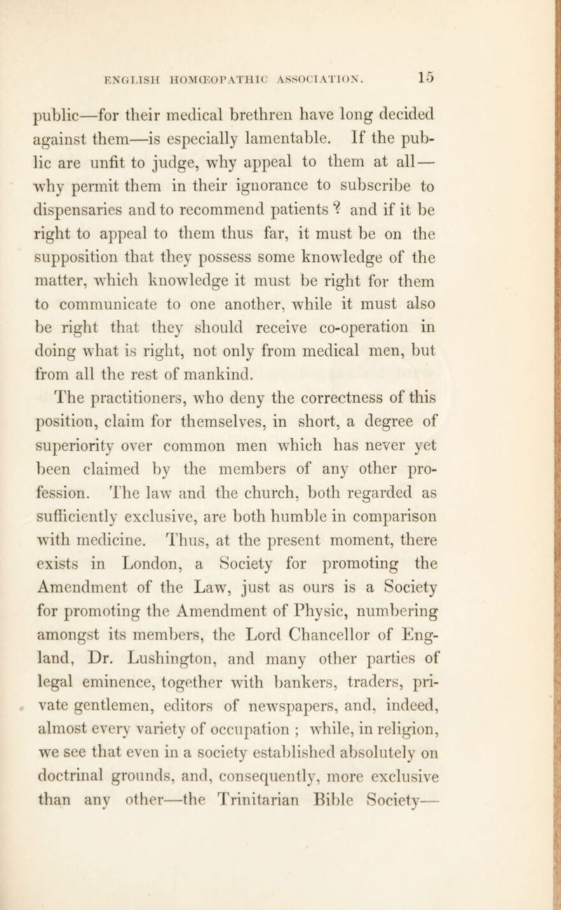 public—for their medical brethren have long decided against them—is especially lamentable. If the pub- lic are unfit to judge, why appeal to them at all — why permit them in their ignorance to subscribe to dispensaries and to recommend patients % and if it be right to appeal to them thus far, it must be on the supposition that they possess some knowledge of the matter, which knowledge it must be right for them to communicate to one another, while it must also be right that they should receive co-operation in doing what is right, not only from medical men, but from all the rest of mankind. The practitioners, who deny the correctness of this position, claim for themselves, in short, a degree of superiority over common men which has never yet been claimed by the members of any other pro- fession. The law and the church, both regarded as sufficiently exclusive, are both humble in comparison with medicine. Thus, at the present moment, there exists in London, a Society for promoting the Amendment of the Law, just as ours is a Society for promoting the Amendment of Physic, numbering amongst its members, the Lord Chancellor of Eng- land, Dr. Lushington, and many other parties of legal eminence, together with bankers, traders, pri- vate gentlemen, editors of newspapers, and, indeed, almost every variety of occupation ; while, in religion, wTe see that even in a society established absolutely on doctrinal grounds, and, consequently, more exclusive than any other—the Trinitarian Bible Society—
