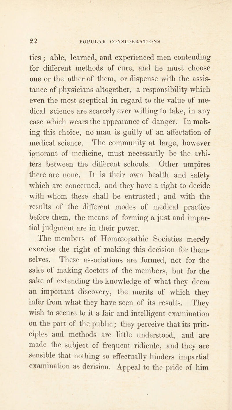 ties ; able, learned, and experienced men contending for different methods of cure, and he must choose one or the other of them, or dispense with the assis- tance of physicians altogether, a responsibility which even the most sceptical in regard to the value of me- dical science are scarcely ever willing to take, in any case which wears the appearance of danger. In mak- ing this choice, no man is guilty of an affectation of medical science. The community at large, however ignorant of medicine, must necessarily be the arbi- ters between the different schools. Other umpires there are none. It is their own health and safety which are concerned, and they have a right to decide with whom these shall be entrusted; and with the results of the different modes of medical practice before them, the means of forming a just and impar- tial judgment are in their power. The members of Homoeopathic Societies merely exercise the right of making this decision for them- selves. These associations are formed, not for the sake of making doctors of the members, but for the sake of extending the knowledge of what they deem an important discovery, the merits of which they infer from what they have seen of its results. They wish to secure to it a fair and intelligent examination on the part of the public; they perceive that its prin- ciples and methods are little understood, and are made the subject of frequent ridicule, and they are sensible that nothing so effectually hinders impartial examination as derision. Appeal to the pride of him