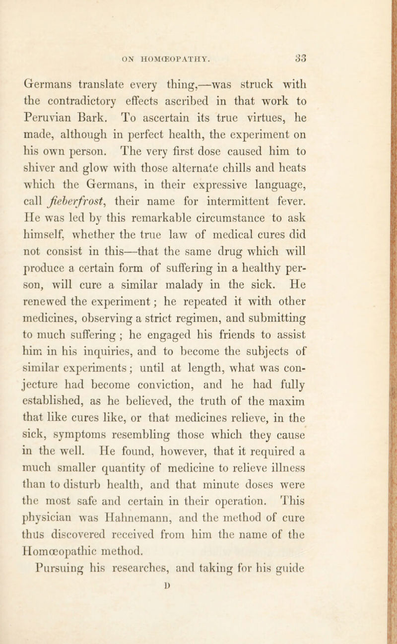 Germans translate every thing,—was struck with the contradictory effects ascribed in that work to Peruvian Bark. To ascertain its true virtues, he made, although in perfect health, the experiment on his own person. The very first dose caused him to shiver and glow with those alternate chills and heats which the Germans, in their expressive language, call Jieberfrost, their name for intermittent fever. He was led by this remarkable circumstance to ask himself, whether the true law of medical cures did not consist in this—that the same drug which will produce a certain form of suffering in a healthy per- son, will cure a similar malady in the sick. He renewed the experiment; he repeated it with other medicines, observing a strict regimen, and submitting to much suffering ; he engaged his friends to assist him in his inquiries, and to become the subjects of similar experiments; until at length, what was con- jecture had become conviction, and he had fully established, as he believed, the truth of the maxim that like cures like, or that medicines relieve, in the 4 sick, symptoms resembling those which they cause in the well. He found, however, that it required a much smaller quantity of medicine to relieve illness than to disturb health, and that minute doses were the most safe and certain in their operation. This physician was Hahnemann, and the method of cure thus discovered received from him the name of the Homoeopathic method. Pursuing his researches, and taking for his guide L)