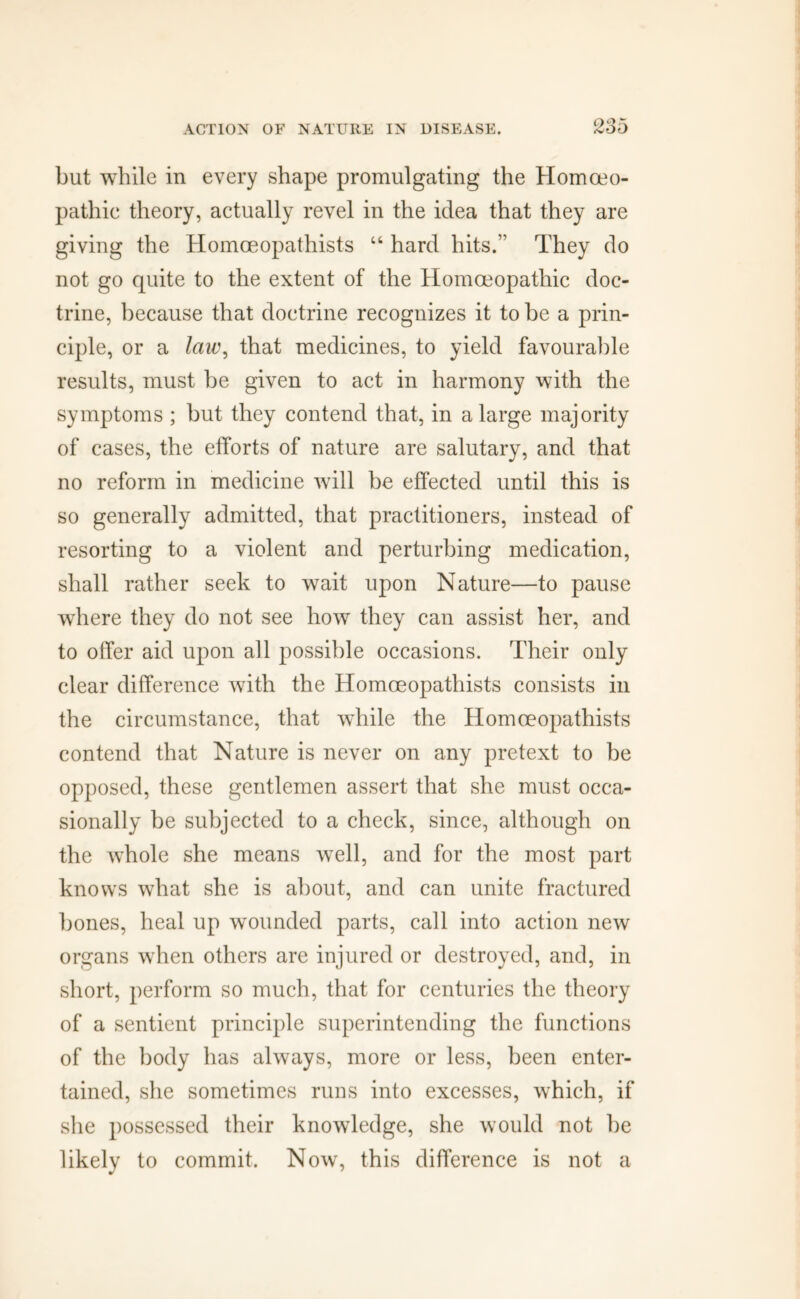 but while in every shape promulgating the Homoeo- pathic theory, actually revel in the idea that they are giving the Homoeopathists “ hard hits.” They do not go quite to the extent of the Homoeopathic doc- trine, because that doctrine recognizes it to be a prin- ciple, or a lciu\ that medicines, to yield favourable results, must be given to act in harmony with the symptoms ; but they contend that, in a large majority of cases, the efforts of nature are salutary, and that no reform in medicine will be effected until this is so generally admitted, that practitioners, instead of resorting to a violent and perturbing medication, shall rather seek to wait upon Nature—to pause where they do not see how they can assist her, and to offer aid upon all possible occasions. Their only clear difference with the Homoeopathists consists in the circumstance, that while the Homoeopathists contend that Nature is never on any pretext to be opposed, these gentlemen assert that she must occa- sionally be subjected to a check, since, although on the whole she means well, and for the most part knows what she is about, and can unite fractured bones, heal up wounded parts, call into action new organs when others are injured or destroyed, and, in short, perform so much, that for centuries the theory of a sentient principle superintending the functions of the body has always, more or less, been enter- tained, she sometimes runs into excesses, which, if she possessed their knowledge, she would not be likely to commit. Now, this difference is not a