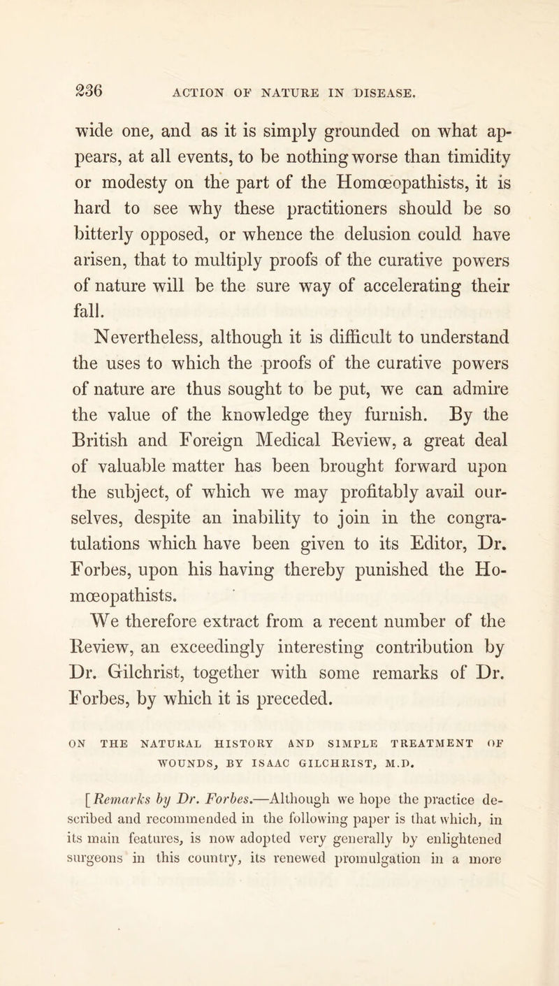 wide one, and as it is simply grounded on what ap- pears, at all events, to be nothing worse than timidity or modesty on the part of the Homoeopathists, it is hard to see why these practitioners should be so bitterly opposed, or whence the delusion could have arisen, that to multiply proofs of the curative powers of nature will be the sure way of accelerating their fall. Nevertheless, although it is difficult to understand the uses to which the proofs of the curative powers of nature are thus sought to be put, we can admire the value of the knowledge they furnish. By the British and Foreign Medical Review, a great deal of valuable matter has been brought forward upon the subject, of which we may profitably avail our- selves, despite an inability to join in the congra- tulations which have been given to its Editor, Dr. Forbes, upon his having thereby punished the Ho- mceopathists. We therefore extract from a recent number of the Review, an exceedingly interesting contribution by Dr. Gilchrist, together with some remarks of Dr. Forbes, by which it is preceded. ON THE NATURAL HISTORY AND SIMPLE TREATMENT OF WOUNDS, BY ISAAC GILCHRIST, M.D. [Remarks by Dr. Forbes.—Although we hope the practice de- scribed and recommended in the following paper is that which, in its main features, is now adopted very generally by enlightened surgeons in this country, its renewed promulgation in a more