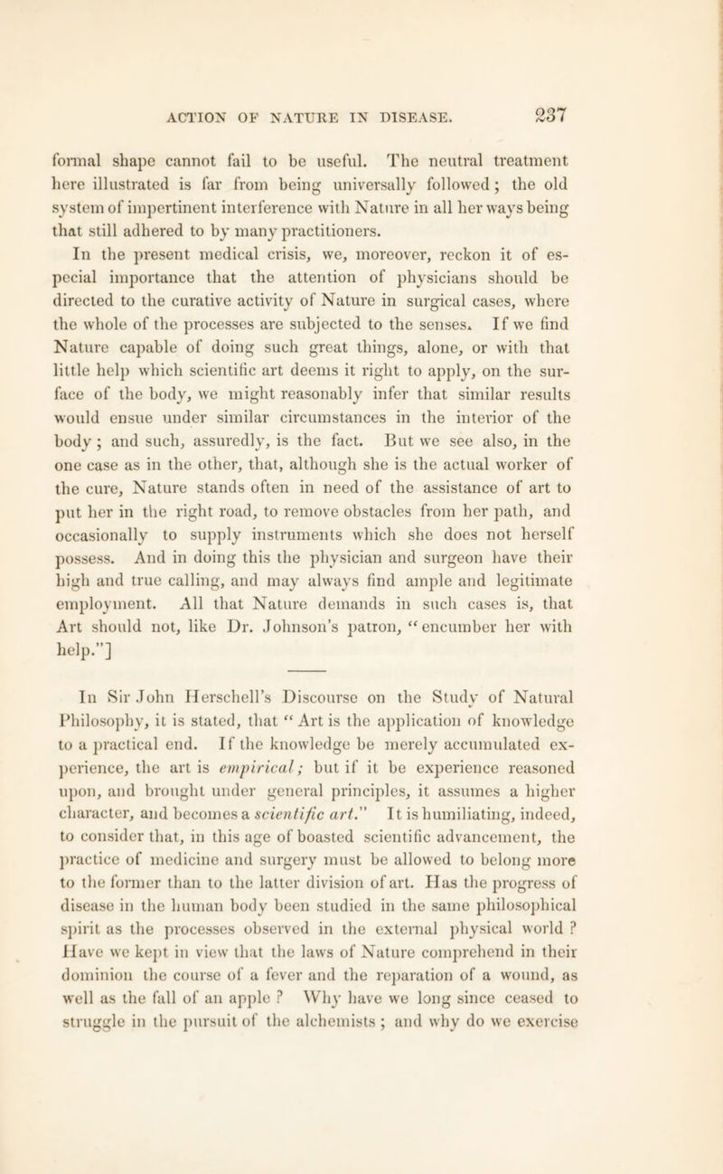 formal shape cannot fail to be useful. The neutral treatment here illustrated is far from being universally followed ; the old system of impertinent interference with Nature in all her ways being that still adhered to by many practitioners. In the present medical crisis, we, moreover, reckon it of es- pecial importance that the attention of physicians should be directed to the curative activity of Nature in surgical cases, where the whole of the processes are subjected to the senses* If we find Nature capable of doing such great things, alone, or with that little help which scientific art deems it right to apply, on the sur- face of the body, we might reasonably infer that similar results would ensue under similar circumstances in the interior of the body ; and such, assuredly, is the fact. But we see also, in the one case as in the other, that, although she is the actual worker of the cure, Nature stands often in need of the assistance of art to put her in the right road, to remove obstacles from her path, and occasionally to supply instruments which she does not herself possess. And in doing this the physician and surgeon have their high and true calling, and may always find ample and legitimate employment. All that Nature demands in such cases is, that Art should not, like Dr. Johnson’s patron, “ encumber her with help.”] In Sir John Herschell’s Discourse on the Study of Natural Philosophy, it is stated, that “ Art is the application of knowledge to a practical end. If the knowledge be merely accumulated ex- perience, the art is empirical; but if it be experience reasoned upon, and brought under general principles, it assumes a higher character, and becomes a scientific art. It is humiliating, indeed, to consider that, in this age of boasted scientific advancement, the practice of medicine and surgery must be allowed to belong more to the former than to the latter division of art. Has the progress of disease in the human body been studied in the same philosophical spirit as the processes observed in the external physical world ? Have we kept in view that the laws of Nature comprehend in their dominion the course of a fever and the reparation of a wound, as well as the fall of an apple ? Why have we long since ceased to struggle in the pursuit of the alchemists; and why do we exercise