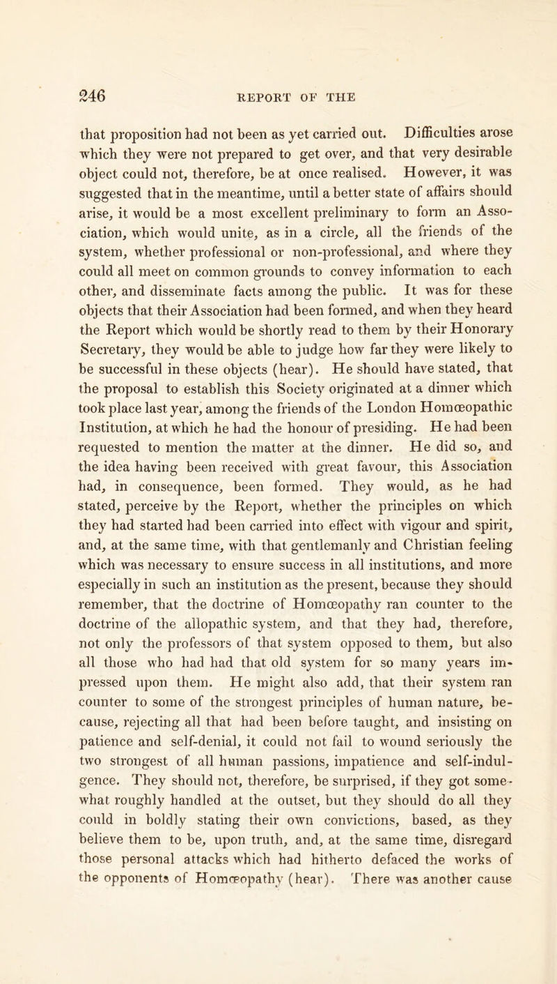 that proposition had not been as yet carried out. Difficulties arose which they were not prepared to get over., and that very desirable object could not, therefore, be at once realised. However, it was suggested that in the meantime, until abetter state of affairs should arise, it would be a most excellent preliminary to form an Asso- ciation, which would unite, as in a circle, all the friends of the system, whether professional or non-professional, and where they could all meet on common grounds to convey information to each other, and disseminate facts among the public. It was for these objects that their Association had been formed, and when they heard the Report which would be shortly read to them by their Honorary Secretary, they would be able to judge how far they were likely to be successful in these objects (hear). He should have stated, that the proposal to establish this Society originated at a dinner which took place last year, among the friends of the London Homoeopathic Institution, at which he had the honour of presiding. He had been requested to mention the matter at the dinner. He did so, and the idea having been received with great favour, this Association had, in consequence, been formed. They would, as he had stated, perceive by the Report, whether the principles on which they had started had been carried into effect with vigour and spirit, and, at the same time, with that gentlemanly and Christian feeling which was necessary to ensure success in all institutions, and more especially in such an institution as the present, because they should remember, that the doctrine of Homoeopathy ran counter to the doctrine of the allopathic system, and that they had, therefore, not only the professors of that system opposed to them, but also all those who had had that old system for so many years im- pressed upon them. He might also add, that their system ran counter to some of the strongest principles of human nature, be- cause, rejecting all that had been before taught, and insisting on patience and self-denial, it could not fail to wound seriously the two strongest of all human passions, impatience and self-indul- gence. They should not, therefore, be surprised, if they got some- what roughly handled at the outset, but they should do all they could in boldly stating their own convictions, based, as they believe them to be, upon truth, and, at the same time, disregard those personal attacks which had hitherto defaced the works of the opponents of Homoeopathy (hear). There was another cause