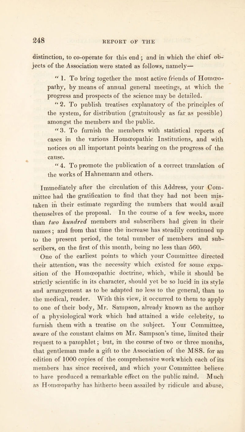 distinction, to co-operate for this end ; and in which the chief ob- jects of the Association were stated as follows, namely— “ 1. To bring together the most active friends of Homoeo- pathy, by means of annual general meetings, at which the progress and prospects of the science may be detailed. e* 2. To publish treatises explanatory of the principles of the system, for distribution (gratuitously as far as possible) amongst the members and the public. “3. To furnish the members with statistical reports of cases in the various Homoeopathic Institutions, and with notices on all important points bearing on the progress of the cause. “ 4. To promote the publication of a correct translation of the works of Hahnemann and others. Immediately after the circulation of this Address, your Com- mittee had the gratification to find that they had not been mis- taken in their estimate regarding the numbers that would avail themselves of the proposal. In the course of a few weeks, more than two hundred members and subscribers had given in their names; and from that time the increase has steadily continued up to the present period, the total number of members and sub- scribers, on the first of this month, being no less than 560. One of the earliest points to which your Committee directed their attention, was the necessity which existed for some expo- sition of the Homoeopathic doctrine, which, while it should be strictly scientific in its character, should yet be so lucid in its style and arrangement as to be adapted no less to the general, than to the medical, reader. With this view, it occurred to them to apply to one of their body, Mr. Sampson, already known as the author of a physiological work which had attained a wide celebrity, to furnish them with a treatise on the subject. Your Committee, aware of the constant claims on Mr. Sampson’s time, limited their request to a pamphlet; but, in the course of two or three months, that gentleman made a gift to the Association of the MSS. for an edition of 1000 copies of the comprehensive work which each of its members has since received, and which your Committee believe to have produced a remarkable effect on the public mind. Much as Homoeopathy has hitherto been assailed by ridicule and abuse,