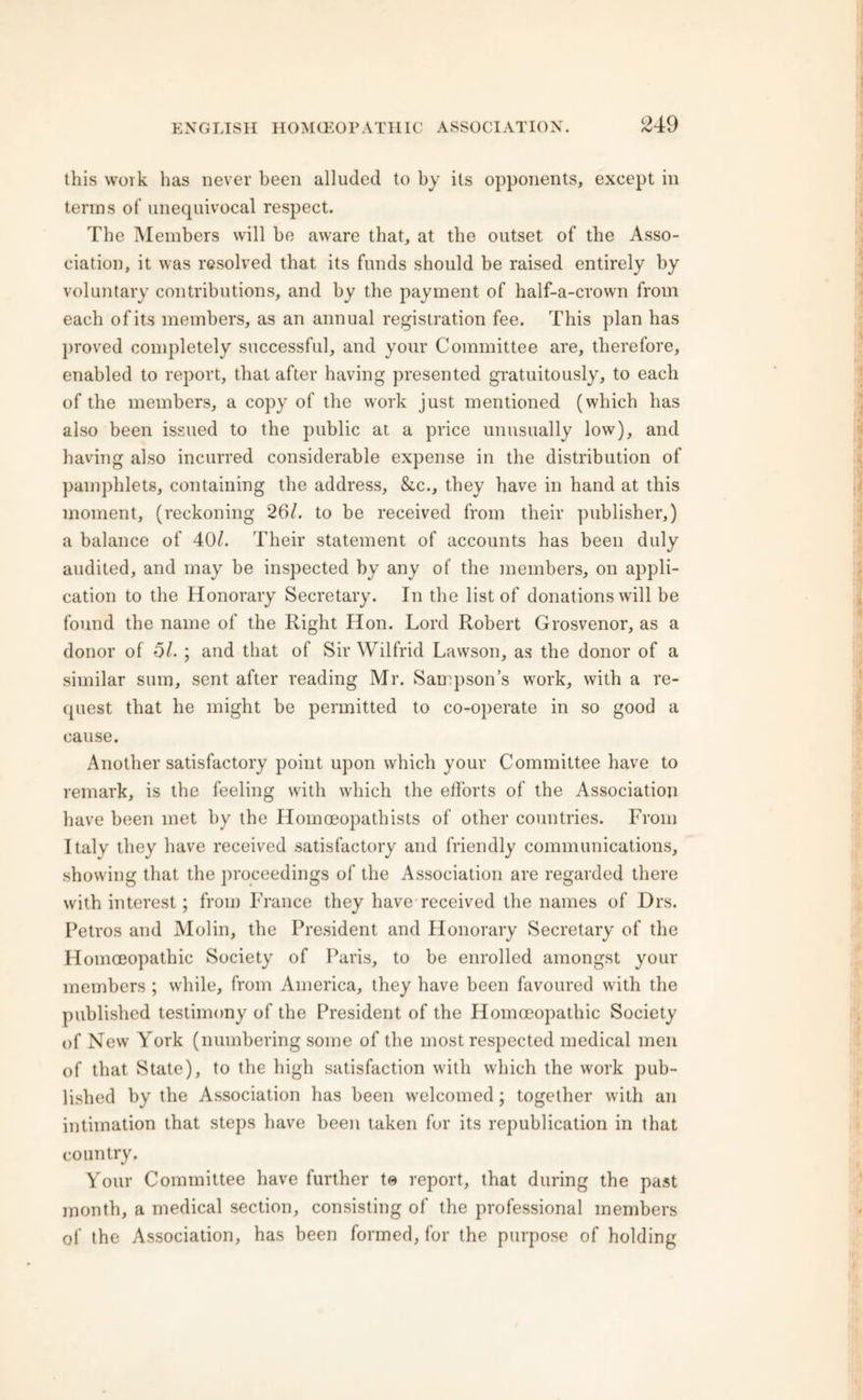this work has never been alluded to by its opponents, except in terms of unequivocal respect. The Members will be aware that, at the outset of the Asso- ciation, it was resolved that its funds should be raised entirely by voluntary contributions, and by the payment of half-a-crown from each of its members, as an annual registration fee. This plan has proved completely successful, and your Committee are, therefore, enabled to report, that after having presented gratuitously, to each of the members, a copy of the work just mentioned (which has also been issued to the public at a price unusually low), and having also incurred considerable expense in the distribution of pamphlets, containing the address, &c., they have in hand at this moment, (reckoning 26/. to be received from their publisher,) a balance of 40/. Their statement of accounts has been duly audited, and may be inspected by any of the members, on appli- cation to the Honorary Secretary. In the list of donations will be found the name of the Right Hon. Lord Robert Grosvenor, as a donor of 5/. ; and that of Sir Wilfrid Lawson, as the donor of a similar sum, sent after reading Mr. Sampson’s work, with a re- quest that he might be permitted to co-operate in so good a cause. Another satisfactory point upon which your Committee have to remark, is the feeling with which the efforts of the Association have been met by the Homoeopathists of other countries. From Italy they have received satisfactory and friendly communications, showing that the proceedings of the Association are regarded there with interest; from France they have received the names of Drs. Petros and Molin, the President and Honorary Secretary of the Homoeopathic Society of Paris, to be enrolled amongst your members ; while, from America, they have been favoured with the published testimony of the President of the Homoeopathic Society of New York (numbering some of the most respected medical men of that State), to the high satisfaction with which the work pub- lished by the Association has been welcomed; together with an intimation that steps have been taken for its republication in that country. Your Committee have further te report, that during the past month, a medical section, consisting of the professional members of the Association, has been formed, for the purpose of holding