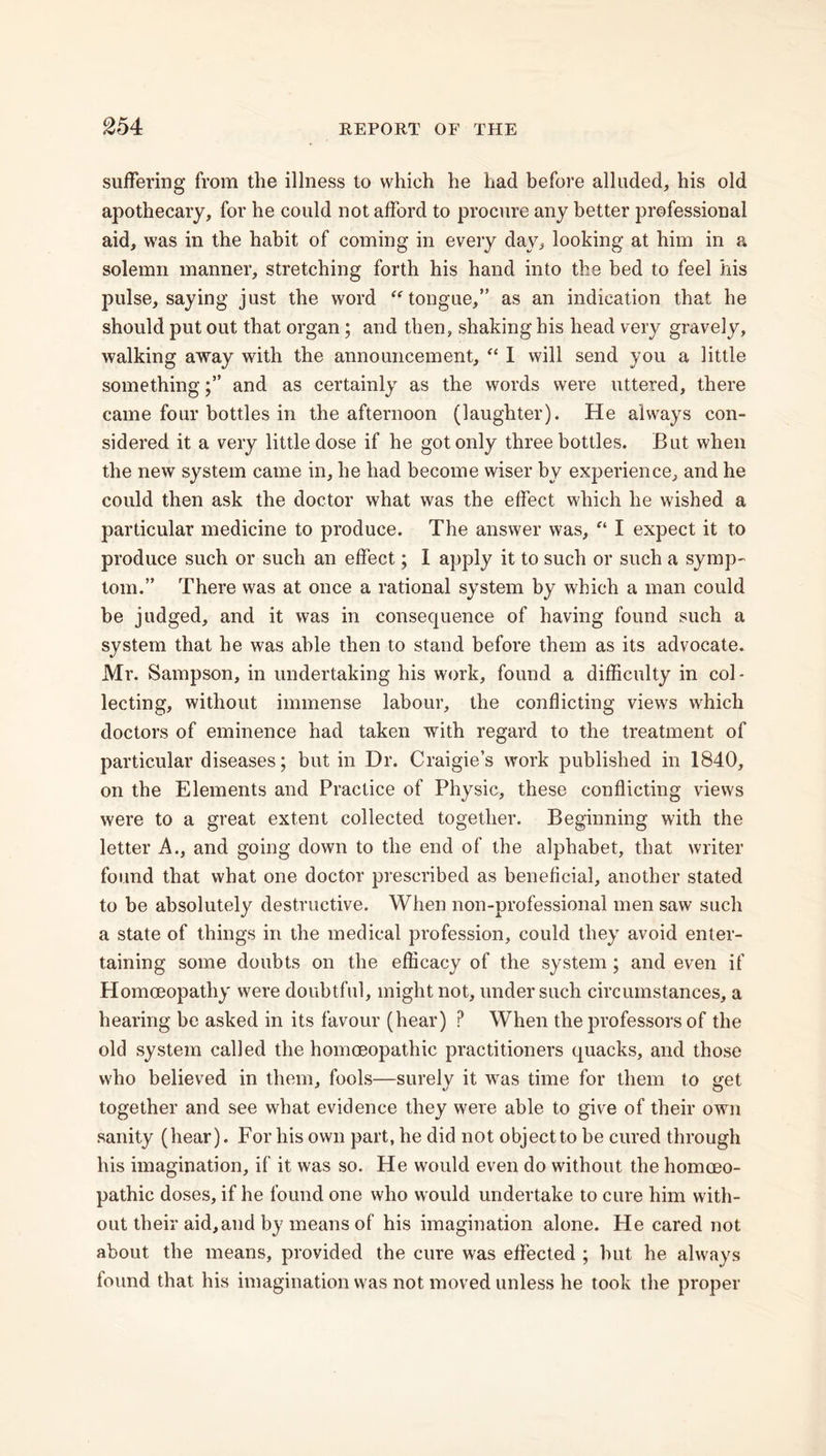 suffering from the illness to which he had before alluded, his old apothecary, for he could not afford to procure any better professional aid, was in the habit of coming in every day, looking at him in a solemn manner, stretching forth his hand into the bed to feel his pulse, saying just the word tongue,” as an indication that he should put out that organ; and then, shaking his head very gravely, walking away with the announcement, “ I will send you a little somethingand as certainly as the words were uttered, there came four bottles in the afternoon (laughter). He always con- sidered it a very little dose if he got only three bottles. But when the new system came in, he had become wiser by experience, and he could then ask the doctor what was the effect which he wished a particular medicine to produce. The answer was, “ I expect it to produce such or such an effect; I apply it to such or such a symp- tom. ” There was at once a rational system by which a man could be judged, and it was in consecjuence of having found such a system that he was able then to stand before them as its advocate. Mr. Sampson, in undertaking his work, found a difficulty in col- lecting, without immense labour, the conflicting views which doctors of eminence had taken with regard to the treatment of particular diseases; but in Dr. Craigie’s work published in 1840, on the Elements and Practice of Physic, these conflicting views were to a great extent collected together. Beginning with the letter A., and going down to the end of the alphabet, that writer found that what one doctor prescribed as beneficial, another stated to be absolutely destructive. When non-professional men saw such a state of things in the medical profession, could they avoid enter- taining some doubts on the efficacy of the system ; and even if Homoeopathy were doubtful, might not, under such circumstances, a hearing be asked in its favour (hear) ? When the professors of the old system called the homoeopathic practitioners quacks, and those who believed in them, fools—surely it was time for them to get together and see what evidence they were able to give of their own sanity (hear). For his own part, he did not object to be cured through his imagination, if it was so. He would even do without the homoeo- pathic doses, if he found one who would undertake to cure him with- out their aid,and by means of his imagination alone. Pie cared not about the means, provided the cure was effected ; hut he always found that his imagination was not moved unless he took the proper