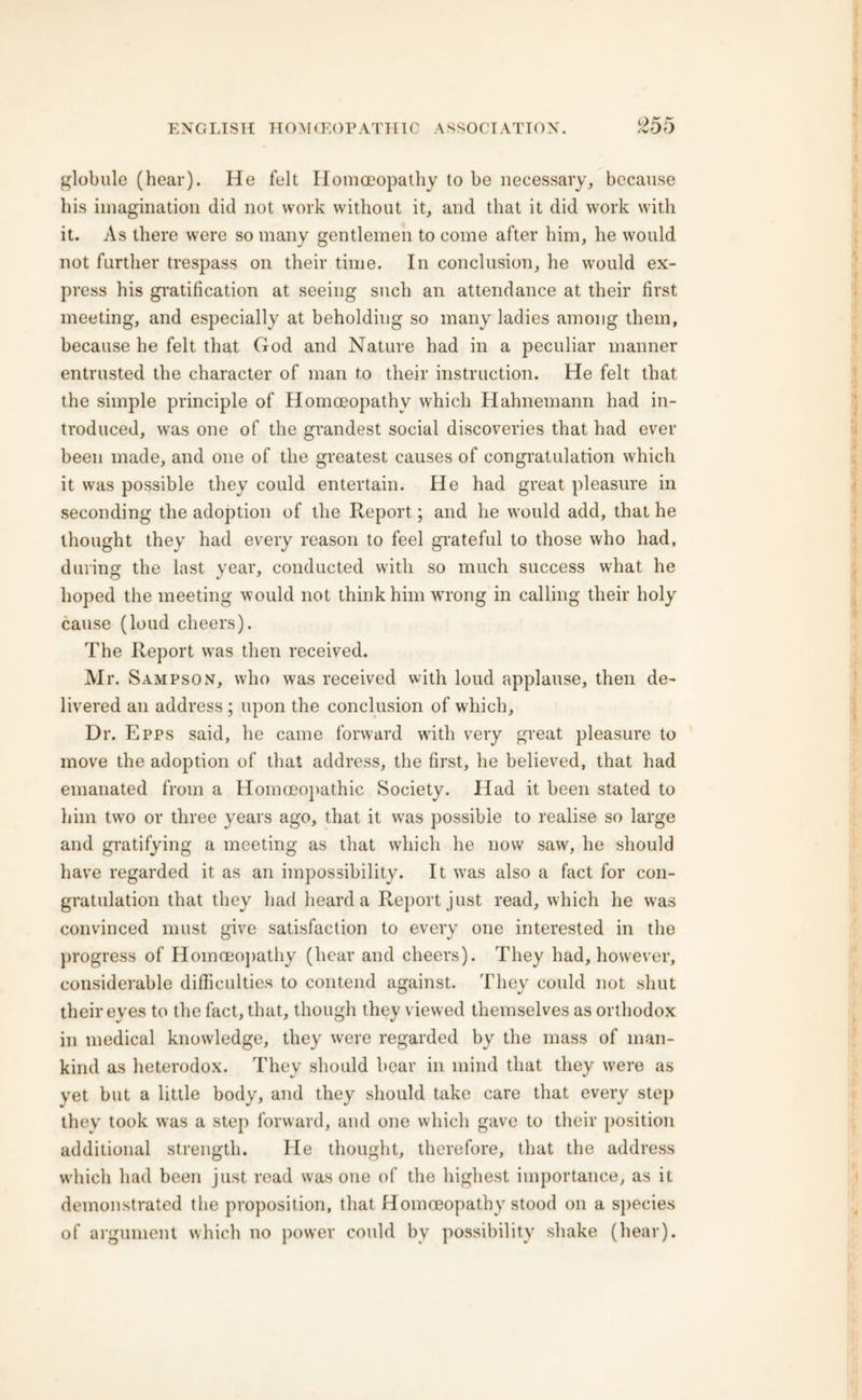 globule (hear). He felt Homoeopathy to be necessary, because his imagination did not work without it, and that it did work with it. As there were so many gentlemen to come after him, he would not further trespass on their time. In conclusion, he would ex- press his gratification at seeing such an attendance at their first meeting, and especially at beholding so many ladies among them, because he felt that God and Nature had in a peculiar manner entrusted the character of man to their instruction. He felt that the simple principle of Homoeopathy which Hahnemann had in- troduced, was one of the grandest social discoveries that had ever been made, and one of the greatest causes of congratulation which it was possible they could entertain. He had great pleasure in seconding the adoption of the Report; and he would add, that he thought they had every reason to feel grateful to those who had, during the last year, conducted with so much success what he hoped the meeting would not think him wrong in calling their holy cause (loud cheers). The Report was then received. Mr. Sampson, who was received with loud applause, then de- livered an address ; upon the conclusion of which. Dr. Epps said, he came forward with very great pleasure to move the adoption of that address, the first, he believed, that had emanated from a Homoeopathic Society. Had it been stated to him two or three years ago, that it was possible to realise so large and gratifying a meeting as that which he now saw, he should have regarded it as an impossibility. It was also a fact for con- gratulation that they had heard a Report just read, which he was convinced must give satisfaction to every one interested in the progress of Homoeopathy (hear and cheers). They had, however, considerable difficulties to contend against. They could not shut their eyes to the fact, that, though they viewed themselves as orthodox in medical knowledge, they were regarded by the mass of man- kind as heterodox. They should bear in mind that they were as vet but a little body, and they should take care that every step they took was a step forward, and one which gave to their position additional strength. He thought, therefore, that the address which had been just read was one of the highest importance, as it demonstrated the proposition, that Homoeopathy stood on a species of argument which no power could by possibility shake (hear).