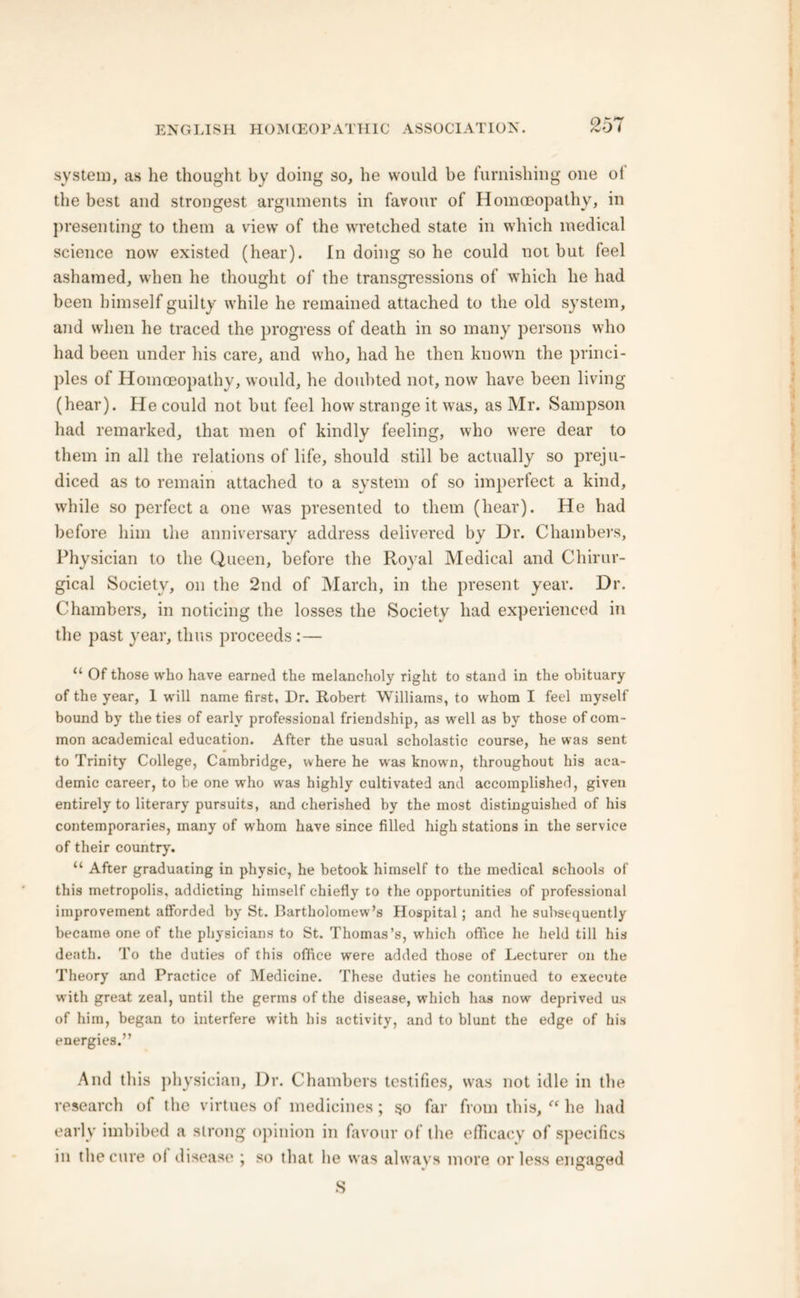 system, as he thought by doing so, he would be furnishing one of the best and strongest arguments in favour of Homoeopathy, in presenting to them a view of the wretched state in which medical science now existed (hear). In doing so he could not but feel ashamed, when he thought of the transgressions of which he had been himself guilty while he remained attached to the old system, and when he traced the progress of death in so many persons who had been under his care, and who, had he then known the princi- ples of Homoeopathy, would, he doubted not, now have been living (hear). He could not but feel how strange it was, as Mr. Sampson had remarked, that men of kindly feeling, who were dear to them in all the relations of life, should still be actually so preju- diced as to remain attached to a system of so imperfect a kind, while so perfect a one was presented to them (hear). He had before him the anniversary address delivered by Dr. Chambers, Physician to the Queen, before the Royal Medical and Chirur- gical Society, on the 2nd of March, in the present year. Dr. Chambers, in noticing the losses the Society had experienced in the past year, thus proceeds :— “ Of those who have earned the melancholy right to stand in the obituary of the year, 1 will name first. Dr. Robert. Williams, to whom I feel myself bound by the ties of early professional friendship, as well as by those of com- mon academical education. After the usual scholastic course, he was sent to Trinity College, Cambridge, where he wras knowm, throughout his aca- demic career, to be one who was highly cultivated and accomplished, given entirely to literary pursuits, and cherished by the most distinguished of his contemporaries, many of whom have since filled high stations in the service of their country. “ After graduating in physic, he betook himself to the medical schools of this metropolis, addicting himself chiefly to the opportunities of professional improvement afforded by St. Bartholomew’s Hospital ; and he subsequently became one of the physicians to St. Thomas’s, which office he held till his death. To the duties of this office were added those of Lecturer on the Theory and Practice of Medicine. These duties he continued to execute with great zeal, until the germs of the disease, which has now deprived us of him, began to interfere with his activity, and to blunt the edge of his energies.” And this physician. Dr. Chambers testifies, was not idle in the research of the virtues of medicines; 50 far from this, “ he had early imbibed a strong opinion in favour of the efficacy of specifics in the cure of disease ; so that he was always more or less engaged S