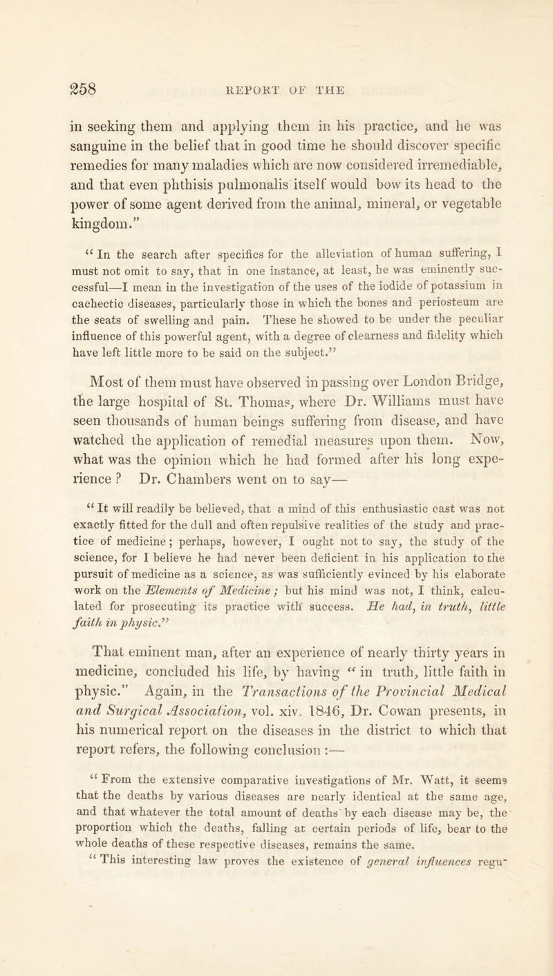 in seeking them and applying them in his practice, and he was sanguine in the belief that in good time he should discover specific remedies for many maladies which are now considered irremediable, and that even phthisis pulmonalis itself would bow its head to the power of some agent derived from the animal, mineral, or vegetable kingdom.” u In the search after specifics for the alleviation of human suffering, 1 must not omit to say, that in one instance, at least, he was eminently suc- cessful—I mean in the investigation of the uses of the iodide of potassium in cachectic diseases, particularly those in which the bones and periosteum are the seats of swelling and pain. These he showed to be under the peculiar influence of this powerful agent, with a degree of clearness and fidelity which have left little more to be said on the subject.” Most of them must have observed in passing over London Bridge, the large hospital of St. Thomas, where Dr. Williams must have seen thousands of human beings suffering from disease, and have watched the application of remedial measures upon them. Now, what was the opinion which he had formed after his long expe- rience P Dr. Chambers went on to say— ((It will readily be believed, that a mind of this enthusiastic cast was not exactly fitted for the dull and often repulsive realities of the study and prac- tice of medicine; perhaps, however, I ought not to say, the study of the science, for I believe he had never been deficient in his application to the pursuit of medicine as a science, as was sufficiently evinced by his elaborate work on the Elements of Medicine; but his mind was not, I think, calcu- lated for prosecuting its practice with success. He had, in truth, little faith in physic.” Thai eminent man, after an experience of nearly thirty years in medicine, concluded his life, by having “ in truth, little faith in physic.” Again, in the Transactions of the Provincial Medical and Surgical Association, vol. xiv. 1846, Dr. Cowan presents, in his numerical report on the diseases in the district to which that report refers, the following conclusion :— “ From the extensive comparative investigations of Mr. Watt, it seems that the deaths by various diseases are nearly identical at the same age, and that whatever the total amount of deaths'by each disease may be, the proportion which the deaths, falling at certain periods of life, bear to the whole deaths of these respective diseases, remains the same. u This interesting law proves the existence of general influences regu*