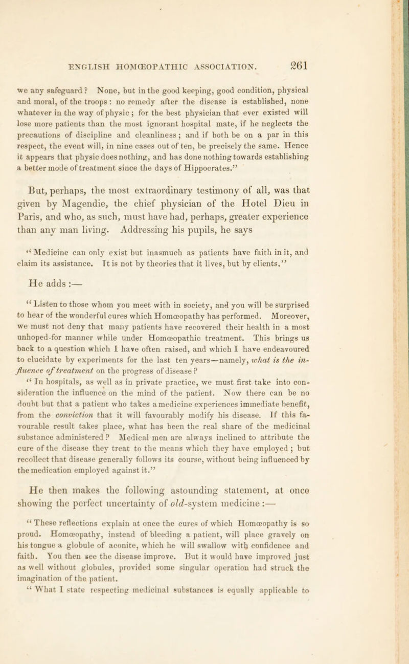 we any safeguard? None, but in the good keeping, good condition, physical and moral, of the troops : no remedy after the disease is established, none whatever in the way of physic ; for the best physician that ever existed will lose more patients than the most ignorant hospital mate, if he neglects the precautions of discipline and cleanliness ; and if both be on a par in this respect, the event will, in nine cases out of ten, be precisely the same. Hence it appears that physic does nothing, and has done nothing towards establishing a better mode of treatment since the days of Hippocrates.” But, perhaps, the most extraordinary testimony of all, was that given by Magendie, the chief physician of the Hotel Dieu in Paris, and who, as such, must have had, perhaps, greater experience than any man living. Addressing his pupils, he says ‘‘Medicine can only exist but inasmuch as patients have faith in it, and claim its assistance. Tt is not by theories that it lives, but by clients.” He adds :— “ Listen to those whom you meet with in society, and you wrill be surprised to hear of the wonderful cures which Homoeopathy has performed. Moreover, we must not deny that many patients have recovered their health in a most unhoped-for manner while under Homoeopathic treatment. This brings us back to a question which I have often raised, and which I have endeavoured to elucidate by experiments for the last ten years—namely, what is the in- fluence of treatment on the progress of disease ? “ In hospitals, as well as in private practice, wre must first take into con- sideration the influence on the mind of the patient. Now there can be no doubt but that a patient who takes a medicine experiences immediate benefit, from the conviction that it will favourably modify his disease. If this fa- vourable result takes place, what has been the real share of the medicinal substance administered P Medical men are always inclined to attribute the cure of the disease they treat to the means which they have employed ; but recollect that disease generally follows its course, without being influenced by the medication employed against it.” He then makes the following astounding statement, at once showing the perfect uncertainty of old-system medicine :— “ These reflections explain at once the cures of which Homoeopathy is so proud. Homoeopathy, instead of bleeding a patient, will place gravely on his tongue a globule of aconite, which he will swallow with confidence and faith. You then see the disease improve. But it would have improved just as well without globules, provided some singular operation had struck the imagination of the patient. “ What I state respecting medicinal substances is equally applicable to