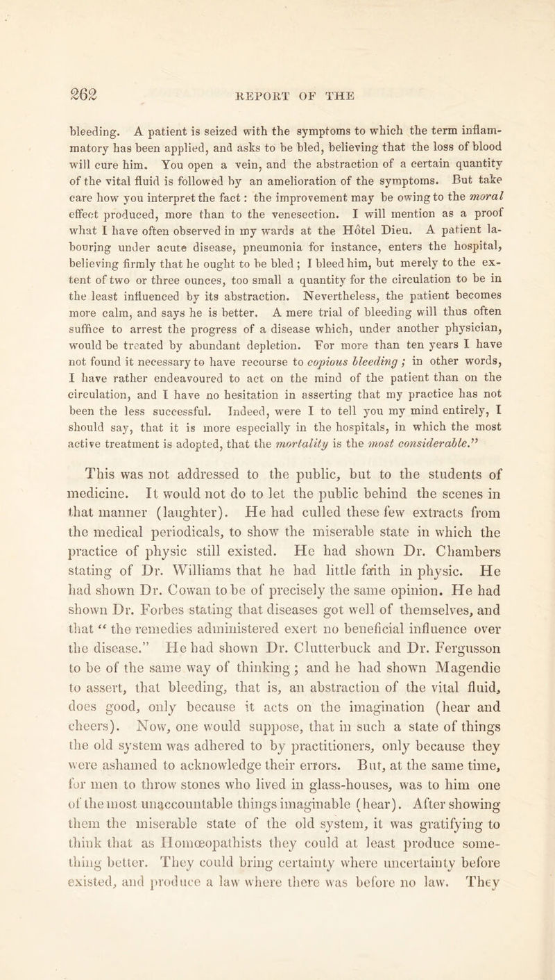 bleeding. A patient is seized with the symptoms to which the term inflam- matory has been applied, and asks to be bled, believing that the loss of blood will cure him. You open a vein, and the abstraction of a certain quantity of the vital fluid is followed by an amelioration of the symptoms. But take care how you interpret the fact: the improvement may be owingto the moral effect produced, more than to the venesection. I will mention as a proof what I have often observed in my wards at the Hotel Dieu. A patient la- bouring under acute disease, pneumonia for instance, enters the hospital, believing firmly that he ought to be bled ; I bleed him, but merely to the ex- tent of two or three ounces, too small a quantity for the circulation to be in the least influenced by its abstraction. Nevertheless, the patient becomes more calm, and says he is better. A mere trial of bleeding will thus often suffice to arrest the progress of a disease which, under another physician, would be treated by abundant depletion. For more than ten years I have not found it necessary to have recourse to copious bleeding ; in other words, I have rather endeavoured to act on the mind of the patient than on the circulation, and I have no hesitation in asserting that my practice has not been the less successful. Indeed, were I to tell you my mind entirely, I should say, that it is more especially in the hospitals, in which the most active treatment is adopted, that the mortality is the most considerable This was not addressed to the public, but to the students of medicine. It would not do to let the public behind the scenes in that manner (laughter). He had culled these few extracts from the medical periodicals, to show the miserable state in which the practice of physic still existed. He had shown Hr. Chambers stating of Dr. Williams that he had little faith in physic. He had shown Dr. Cowan to be of precisely the same opinion. He had shown Dr. Forbes stating that diseases got well of themselves, and that ff the remedies administered exert no beneficial influence over the disease.” tie had shown Dr. Clutterbuck and Dr. Fergusson to be of the same way of thinking ; and he had shown Magendie to assert, that bleeding, that is, an abstraction of the vital fluid, does good, only because it acts on the imagination (hear and cheers). Now, one would suppose, that in such a state of things the old system was adhered to by practitioners, only because they were ashamed to acknowledge their errors. But, at the same time, for men to throw stones who lived in glass-houses, was to him one of the most unaccountable things imaginable (hear). After showing them the miserable state of the old system, it was gratifying to think that as Homoeopathists they could at least produce some- thing better. They could bring certainty where uncertainty before existed, and produce a law where there was before no law. They