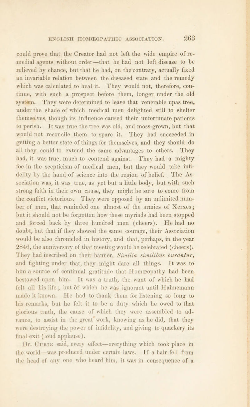 could prove that the Creator had not left the wide empire of re- medial agents without order—that he had not left disease to be relieved by chance, but that he had, on the contrary, actually fixed an invariable relation between the diseased state and the remedy which was calculated to heal it. They would not, therefore, con- tinue, with such a prospect before them, longer under the old system. They were determined to leave that venerable upas tree, under the shade of which medical men delighted still to shelter themselves, though its influence caused their unfortunate patients to perish. It was true the tree was old, and moss-grown, but that would not reconcile them to spare it. They had succeeded in getting a better state of things for themselves, and they should do all they could to extend the same advantages to others. They had, it was true, much to contend against. They had a mighty foe in the scepticism of medical men, but they would take infi- delity by the hand of science into the region of belief. The As- sociation was, it was true, as yet but a little body, but with such strong faith in their own cause, they might be sure to come from the conflict victorious. They were opposed by an unlimited num- ber of men, that reminded one almost of the armies of Xerxes; but it should not be forgotten how these myriads had been stopped and forced back by three hundred men (cheers). He had no doubt, but that if they showed the same courage, their Association would be also chronicled in history, and that, perhaps, in the year 2846, the anniversary of that meeting would be celebrated (cheers). They had inscribed on their banner, Similia similibus curantur, and fighting under that, they might dare all things. It was to him a source of continual gratitude that Homoeopathy had been bestowed upon him. It was a truth, the want of which he had felt all his life ; but of which he was ignorant until Ilahnemann made it known. He had to thank them for listening so long to his remarks, but he felt it to be a duty which he owed to that glorious truth, the cause of which they were assembled to ad- vance, to assist in the great work, knowing as he did, that they were destroying the power of infidelity, and giving to quackery its final exit (loud applause). Dr. Curie said, every effect—everything which took place in the world—was produced under certain laws. If a hair fell from the head of any one who heard him, it was in consequence of a