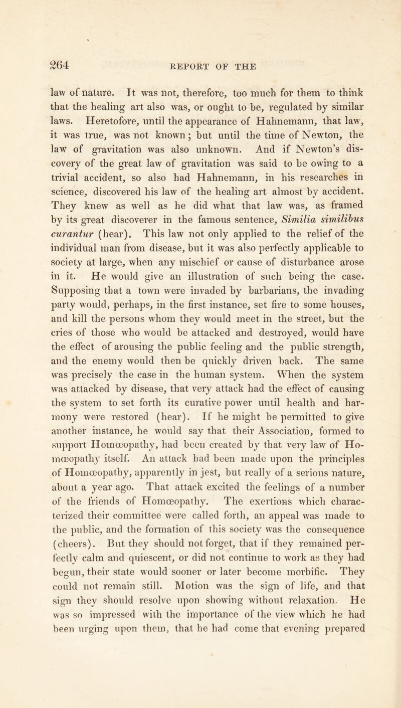 law of nature. It was not, therefore, too much for them to think that the healing art also was, or ought to be, regulated by similar laws. Heretofore, until the appearance of Hahnemann, that law, it was true, was not known; but until the time of Newton, the law of gravitation was also unknown. And if Newton’s dis- covery of the great law of gravitation was said to be owing to a trivial accident, so also had Hahnemann, in his researches in science, discovered his law of the healing art almost by accident. They knew as well as he did what that law was, as framed by its great discoverer in the famous sentence, Similia similibus curantur (hear). This law not only applied to the relief of the individual man from disease, but it was also perfectly applicable to society at large, when any mischief or cause of disturbance arose in it. He would give an illustration of such being the case. Supposing that a town were invaded by barbarians, the invading party would, perhaps, in the first instance, set fire to some houses, and kill the persons whom they would meet in the street, but the cries of those who would be attacked and destroyed, would have the effect of arousing the public feeling and the public strength, and the enemy would then be quickly driven back. The same was precisely the case in the human system. When the system was attacked by disease, that very attack had the effect of causing the system to set forth its curative power until health and har- mony were restored (hear). If he might be permitted to give another instance, he would say that their Association, formed to support Homoeopathy, had been created by that very law of Ho- moeopathy itself. An attack had been made upon the principles of Homoeopathy, apparently in jest, but really of a serious nature, about a year ago. That attack excited the feelings of a number of the friends of Homoeopathy. The exertions which charac- terized their committee were called forth, an appeal was made to the public, and the formation of this society was the consequence (cheers). But they should not forget, that if they remained per- fectly calm and quiescent, or did not continue to work as they had begun, their state would sooner or later become morbific. They could not remain still. Motion was the sign of life, and that sign they should resolve upon showing without relaxation. He was so impressed with the importance of the view which he had been urging upon them, that he had come that evening prepared