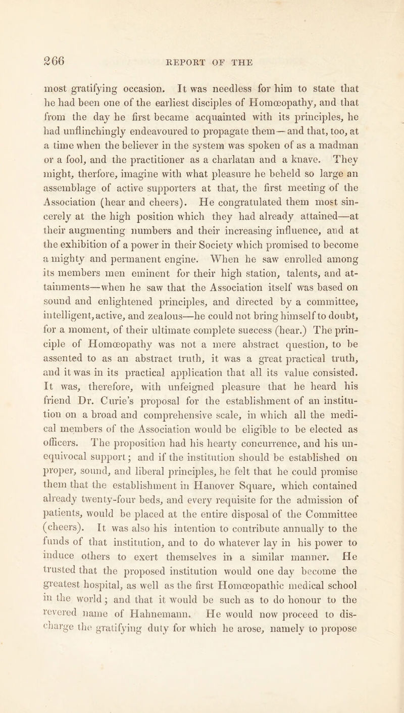 most gratifying occasion. It was needless for him to state that he had been one of the earliest disciples of Homoeopathy, and that from the day he first became acquainted with its principles, he had unflinchingly endeavoured to propagate them — and that, too, at a time when the believer in the system was spoken ol as a madman or a fool, and the practitioner as a charlatan and a knave. They might, therfore, imagine with what pleasure he beheld so large an assemblage of active supporters at that, the first meeting of the Association (hear and cheers). He congratulated them most sin- cerely at the high position which they had already attained—at their augmenting numbers and their increasing influence, and at the exhibition of a power in their Society which promised to become a mighty and permanent engine. When he saw enrolled among its members men eminent for their high station, talents, and at- tainments—when he saw that the Association itself was based on sound and enlightened principles, and directed by a committee, intelligent, active, and zealous—he could not bring himself to doubt, lor a moment, of their ultimate complete success (hear.) The prin- ciple of Homoeopathy was not a mere abstract question, to be assented to as an abstract truth, it was a great practical truth, and it was in its practical application that all its value consisted. It was, therefore, with unfeigned pleasure that he heard his friend Dr. Curie’s proposal for the establishment of an institu- tion on a broad and comprehensive scale, in which all the medi- cal members of the Association would be eligible to be elected as officers. The proposition had his hearty concurrence, and his un- equivocal support; and if the institution should be established on proper, sound, and liberal principles, he felt that he could promise them that the establishment in Hanover Square, which contained already twenty-four beds, and every requisite for the admission of patients, would be placed at the entire disposal of the Committee (cheers). It was also his intention to contribute annually to the funds of that institution, and to do whatever lay in his power to induce others to exert themselves in a similar manner. He trusted that the proposed institution would one day become the greatest hospital, as well as the first Homoeopathic medical school m the world; and that it would be such as to do honour to the revered name of Hahnemann. He would now proceed to dis- charge the gratifying duty for which he arose, namely to propose
