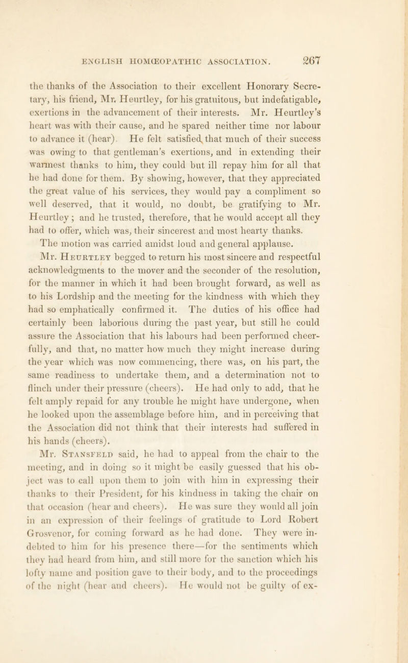 the thanks of the Association to their excellent Honorary Secre- tary, his friend, Mr. Heurtley, for his gratuitous, but indefatigable, exertions in the advancement of their interests. Mr. Heurtley’s heart was with their cause, and he spared neither time nor labour to advance it (hear). He felt satisfied^ that much of their success was owing to that gentleman’s exertions, and in extending their warmest thanks to him, they could but ill repay him for all that he had done for them. By showing, however, that they appreciated the great value of his services, they would pay a compliment so well deserved, that it would, no doubt, be gratifying to Mr. Heurtley; and he trusted, therefore, that he would accept all they had to offer, which was, their sincerest and most hearty thanks. The motion was carried amidst loud and general applause. Mr. Heurtley begged to return his most sincere and respectful acknowledgments to the mover and the seconder of the resolution, for the manner in which it had been brought forward, as well as to his Lordship and the meeting for the kindness with which they had so emphatically confirmed it. The duties of his office had certainly been laborious during the past year, but still he could assure the Association that his labours had been performed cheer- fully, and that, no matter how much they might increase during the year which was now commencing, there was, on his part, the same readiness to undertake them, and a determination not to flinch under their pressure (cheers). He had only to add, that he felt amply repaid for any trouble he might have undergone, when he looked upon the assemblage before him, and in perceiving that the Association did not think that their interests had suffered in his hands (cheers). Mr. Stansfeld said, he had to appeal from the chair to the meeting, and in doing so it might be easily guessed that his ob- ject was to call upon them to join with him in expressing their thanks to their President, for his kindness in taking the chair on that occasion (hear and cheers). He was sure they would all join in an expression of their feelings of gratitude to Lord Robert Grosvenor, for coming forward as he had done. They were in- debted to him for his presence there—for the sentiments which they had heard from him, and still more for the sanction which his lofty name and position gave to their body, and to the proceedings of the night (hear and cheers). He would not be guilty of ex-