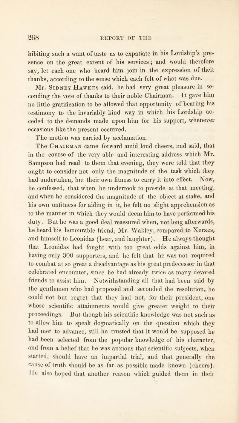 hibiting such a want of taste as to expatiate in his Lordship’s pre- sence on the great extent of his services; and would therefore say, let each one who heard him join in the expression ol their thanks, according to the sense which each felt of what was due. Mr. Sidney Hawkes said, he had very great pleasure in se- conding the vote of thanks to their noble Chairman. It gave him no little gratification to be allowed that opportunity ol bearing his testimony to the invariably kind way in which his Lordship ac- ceded to the demands made upon him for his support, whenever occasions like the present occurred. The motion was carried by acclamation. The Chairman came forward amid loud cheers, and said, that in the course of the very able and interesting address which Mr. Sampson had read to them that evening, they were told that they ought to consider not only the magnitude of the task which they had undertaken, but their own fitness to carry it into effect. Now, he confessed, that when he undertook to preside at that meeting, and when he considered the magnitude of the object at stake, and his own unfitness for aiding in it, he felt no slight apprehension as to the manner in which they would deem him to have performed his duty. But he was a good deal reassured when, not long afterwards, he heard his honourable friend, Mr. Wakley, compared to Xerxes, and himself to Leonidas (hear, and laughter). He always thought that Leonidas had fought with too great odds against him, in having only 300 supporters, and he felt that he was not required to combat at so great a disadvantage as his great predecessor in that celebrated encounter, since he had already twice as many devoted friends to assist him. Notwithstanding all that had been said by the gentlemen who had proposed and seconded the resolution, he could not but regret that they had not, for their president, one whose scientific attainments would give greater weight to their proceedings. But though his scientific knowledge was not such as to allow him to speak dogmatically on the question which they had met to advance, still he trusted that it would be supposed he had been selected from the popular knowledge of his character, and from a belief that he was anxious that scientific subjects, when started, should have an impartial trial, and that generally the cause of truth should be as far as possible made known (cheers). He also hoped that another reason which guided them in their