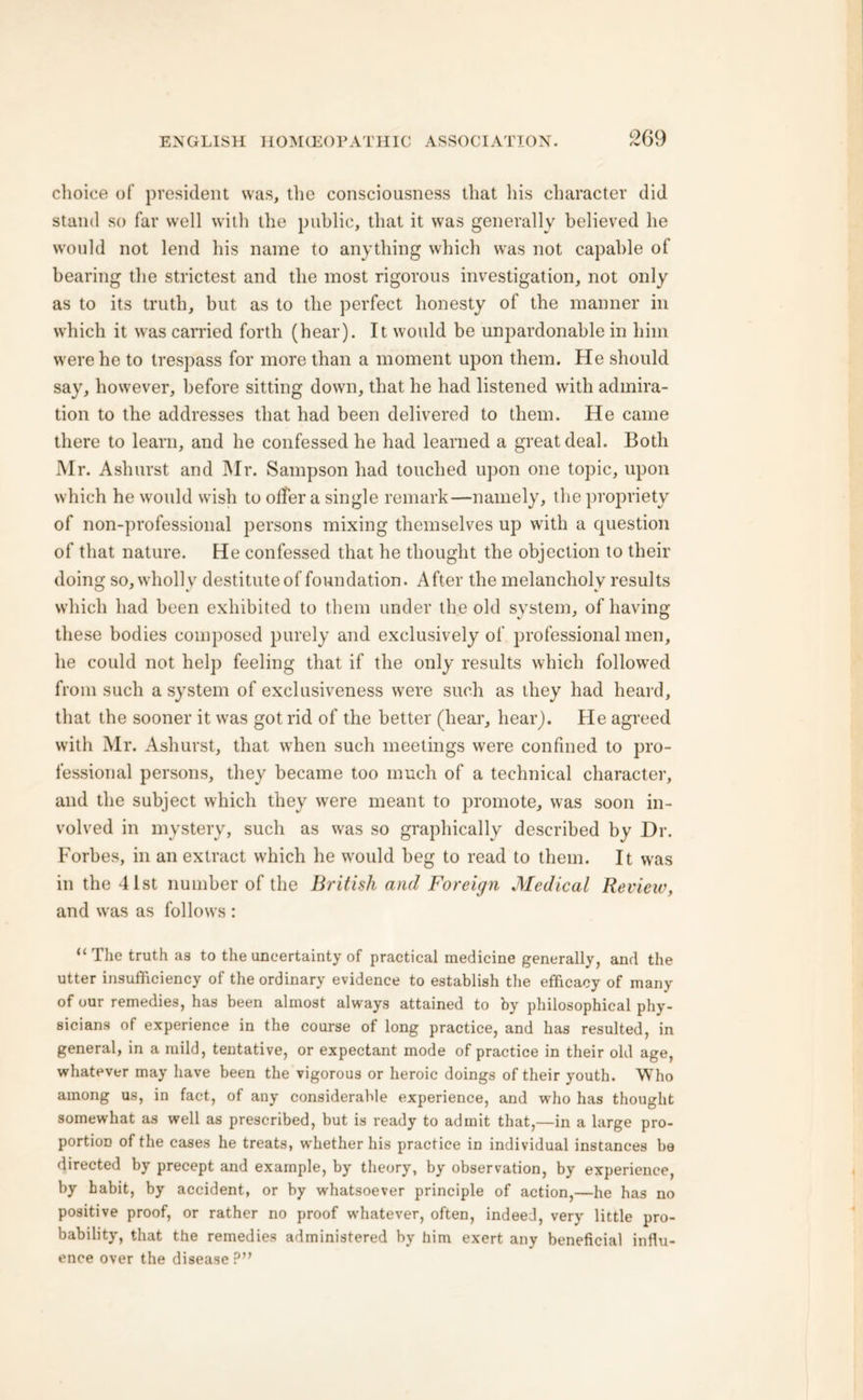 choice of president was, the consciousness that his character did stand so far well with the public, that it was generally believed he would not lend his name to anything which was not capable of bearing the strictest and the most rigorous investigation, not only as to its truth, but as to the perfect honesty of the manner in which it was carried forth (hear). It would be unpardonable in him were he to trespass for more than a moment upon them. He should say, however, before sitting down, that he had listened with admira- tion to the addresses that had been delivered to them. He came there to learn, and he confessed he had learned a great deal. Both Mr. Aslmrst and Mr. Sampson had touched upon one topic, upon which he would wish to offer a single remark—namely, the propriety of non-professional persons mixing themselves up with a question of that nature. He confessed that he thought the objection to their doing so, wholly destitute of foundation. After the melancholy results which had been exhibited to them under the old system, of having these bodies composed purely and exclusively of professional men, he could not help feeling that if the only results which followed from such a system of exclusiveness were such as they had heard, that the sooner it was got rid of the better (hear, hear). He agreed with Mr. Ashurst, that when such meetings were confined to pro- fessional persons, they became too much of a technical character, and the subject which they were meant to promote, was soon in- volved in mystery, such as was so graphically described by Dr. Forbes, in an extract which he would beg to read to them. It was in the 41st number of the British and Foreign Medical Review, and was as follows : “ The truth as to the uncertainty of practical medicine generally, and the utter insufficiency of the ordinary evidence to establish the efficacy of many of our remedies, has been almost always attained to by philosophical phy- sicians of experience in the course of long practice, and has resulted, in general, in a mild, tentative, or expectant mode of practice in their old age, whatever may have been the vigorous or heroic doings of their youth. Who among us, in fact, of any considerable experience, and who has thought somewhat as well as prescribed, but is ready to admit that,—in a large pro- portion of the cases he treats, w'hether his practice in individual instances be directed by precept and example, by theory, by observation, by experience, by habit, by accident, or by whatsoever principle of action,—he has no positive proof, or rather no proof whatever, often, indeed, very little pro- bability, that the remedies administered by him exert any beneficial influ- ence over the disease?”