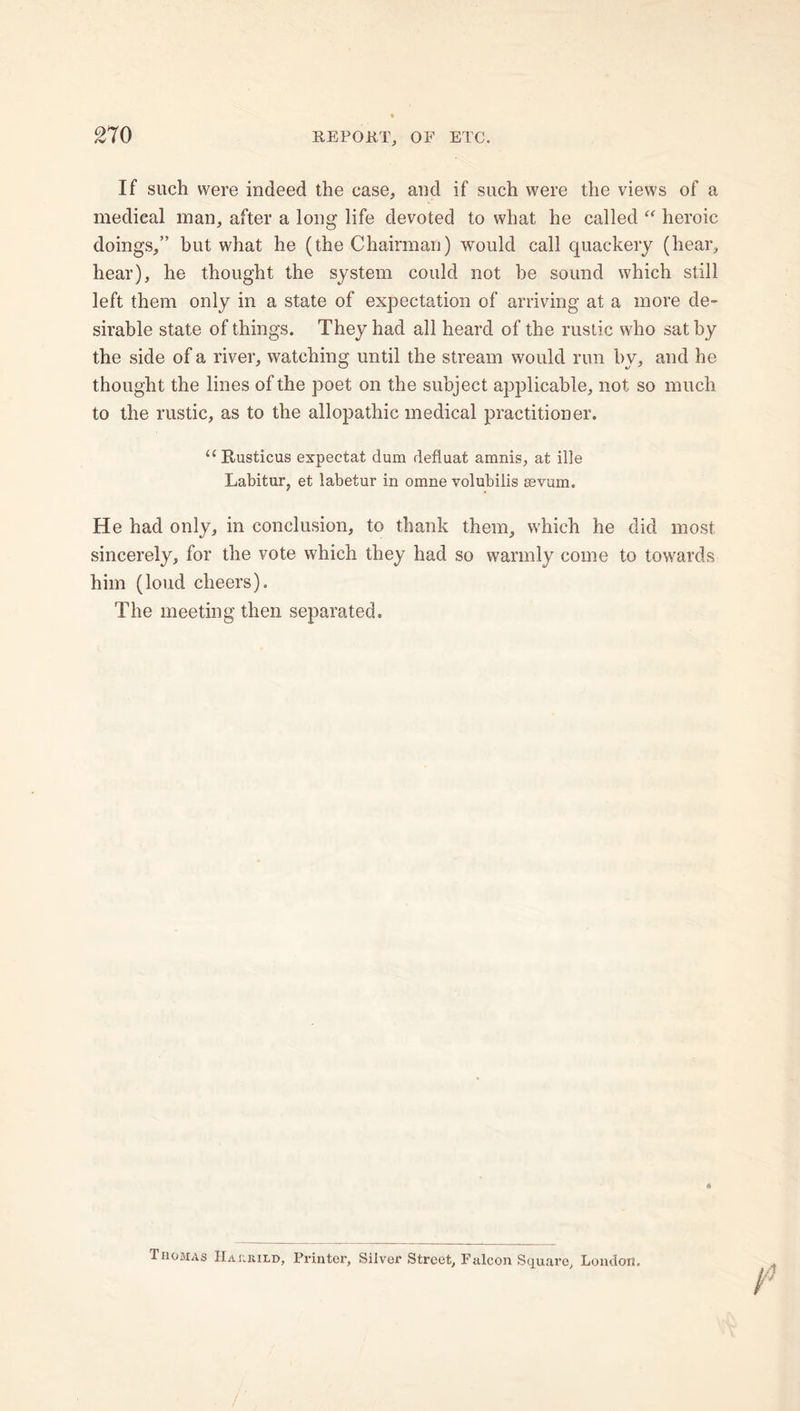 210 If such were indeed the case, and if such were the views of a medical man, after a long life devoted to what he called “ heroic doings,” but what he (the Chairman) would call quackery (hear, hear), he thought the system could not be sound which still left them only in a state of expectation of arriving at a more de- sirable state of things. They had all heard of the rustic who sat by the side of a river, watching until the stream would run by, and he thought the lines of the poet on the subject applicable, not so much to the rustic, as to the allopathic medical practitioner. “ Itusticus expectat dum defluat amnis, at ille Labitur, et labetur in omne volubiiis sevum. He had only, in conclusion, to thank them, which he did most sincerely, for the vote which they had so warmly come to towards him (loud cheers). The meeting then separated. Thomas Hajirild, Printer, Silver Street, Falcon Square, London. /