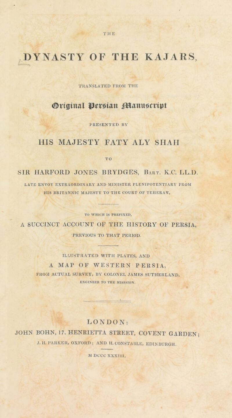 THE DYNASTY OF THE KAJARS, translated from the Original fl)mten jHanumipt PRESENTED RY HIS MAJESTY FATY ALY SHAH TO SIR HARFORD JONES BRYDGES, Bart. K.C. LL.D. LATE ENVOY EXTRAORDINARY AND MINISTER PLENIPOTENTIARY FROM HIS BRITANNIC MAJESTY TO THE COURT OF TEHERAN, TO WHICH IS PREFIXED, A SUCCINCT ACCOUNT OF THE HISTORY OF PERSIA, PREVIOUS TO THAT PERIOD. ILLUSTRATED WITH PLATES, AND A MAP OF WESTERN PERSIA, FROM ACTUAL SURVEY, RY COLONEL JAMES SUTHERLAND, ENGINEER TO THE MISSSION. LONDON: JOHN BOHN, 17. HENRIETTA STREET, COVENT GARDEN; J.H. PARKER, OXFORD; AND H. C’ONSTA RLE, EDINRURGH. M DCCC XXXIII.