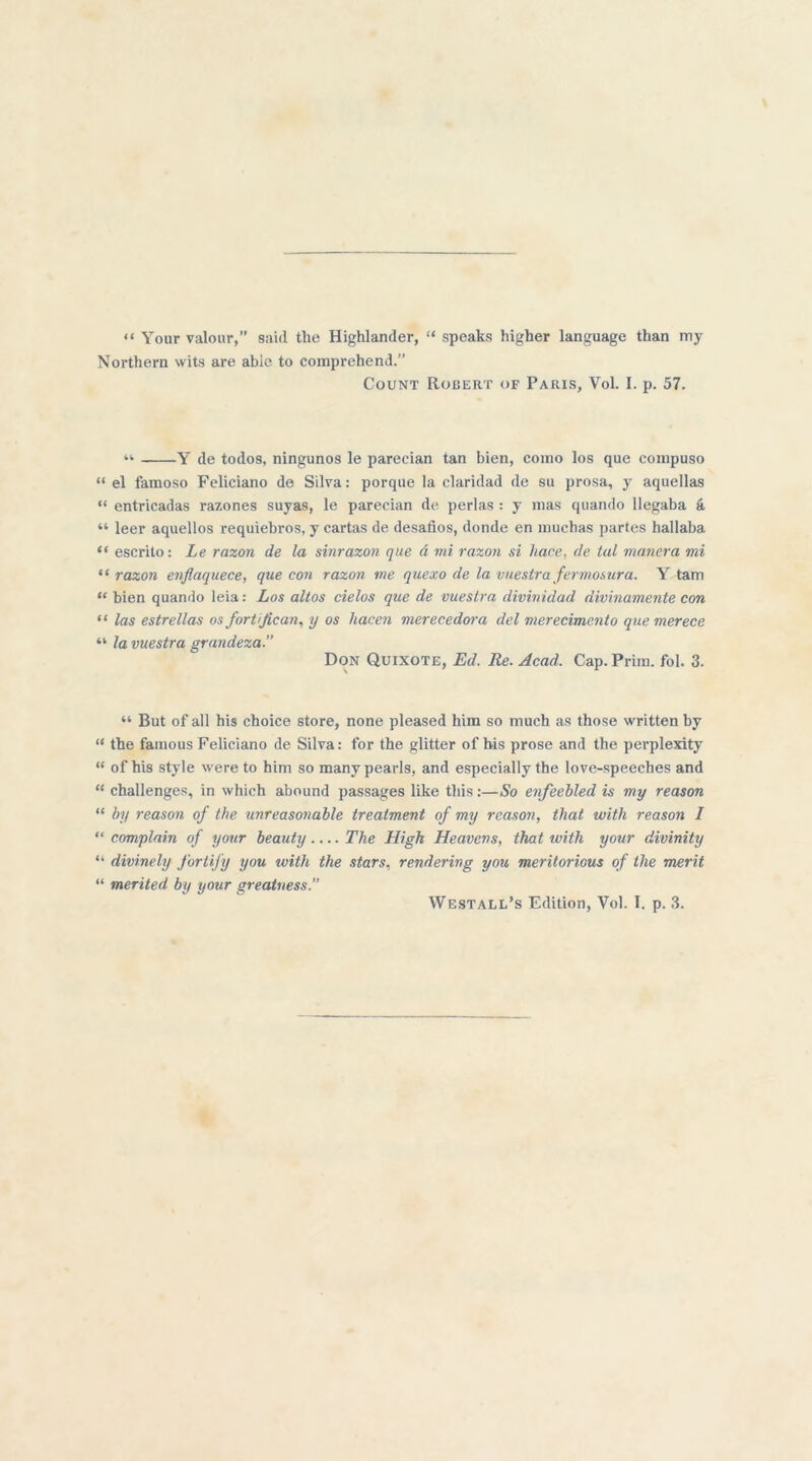 “ Your valour,” said the Highlander, “ speaks higher language than my Northern wits are able to comprehend.” Count Robert of Paris, Vol. I. p. 57. “ Y de todos, ningunos le parecian tan bien, como los que compuso “ el famoso Feliciano de Silva: porque la claridad de su prosa, y aquellas « entricadas razones suyas, le parecian de perlas : y mas quando llegaba a “ leer aquellos requiebros, y cartas de desafios, donde en muchas partes hallaba “ escrito: Le razon de la sinrazon que d mi razon si hace, de tal manera mi “ razon enflaquece, que con razon me quexo de la vuestra fermosura. Y tarn “ bien quando leia: Los altos cielos que de vueslra divinidad divinamente con “ las estrellas os fortijican, y os hacen merecedora del merecimento quemerece ‘l la vuestra grandeza. Don Quixote, Ed. Re. Acad. Cap. Prim. fol. 3. “ But of all his choice store, none pleased him so much as those written by “ the famous Feliciano de Silva: for the glitter of his prose and the perplexity “ of his style were to him so many pearls, and especially the love-speeches and “ challenges, in which abound passages like this:—So enfeebled is my reason “ by reason of the unreasonable treatment of my reason, that with reason I “ complain of your beauty.... The High Heavens, that with your divinity “ divinely fortify you with the stars, rendering you meritorious of the merit “ merited by your greatness.” Westall’s Edition, Vol. T. p. 3.