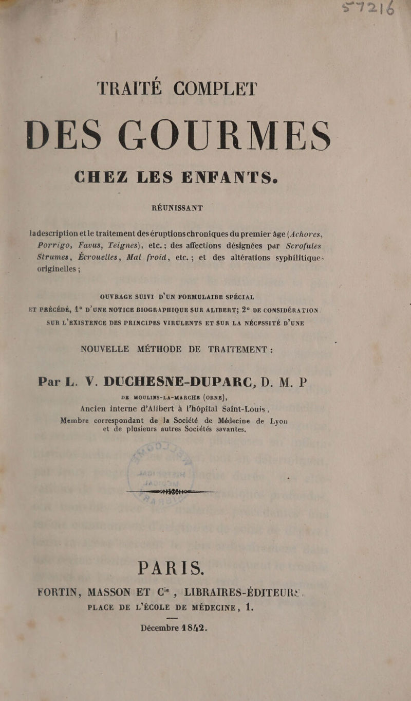 TRAITÉ COMPLET DES GOURMES CHEZ LES ENFANTS. RÉUNISSANT ladescription etle traitement des éruptions chroniques du premier âge (Achores, Porrigo, Favus, Teignes), etc.; des affections désignées par Scrofules Strumes, Écrouelles, Mal froid, etc.; et des altérations syphilitique criginelles ; OUVRAGE SUIVI D'UN FORMULAIRE SPÉCIAL ET PRÉCÉDÉ, 1° D'UNE NOTICE BIOGRAPHIQUE SUR ALIBERT; 2° DE CONSIDÉRATION SUR L'EXISTENCE DES PRINCIPES VIRULENTS ET SUR LA NÉCFSSITÉ D’UNE NOUVELLE MÉTHODE DE TRAITEMENT : Par L. V. DUCHESNE-DUPARC, D. M. P DE MOULINS-LA-MARCHE (ORNE), Ancien interne d’Alibert à l’hôpital Saint-Louis, Membre correspondant de la Société de Médecine de Lyon et de plusieurs autres Sociétés savantes. PARIS. FORTIN, MASSON ET Ci, LIBRAIRES-ÉDITEURE PLACE DE L'ÉCOLE DE MÉDECINE, {. Décembre 4842.