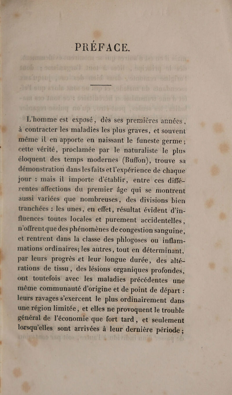 | PRÉFACE. L'homme est exposé, dès ses premières années, à contracter les maladies les plus graves, et souvent même il en apporte en naissant le funeste germe ; cette vérité, proclamée par le naturaliste le plus éloquent des temps modernes (Buffon), trouve sa démonstration dans les faits et l'expérience de chaque jour : mais il importe d'établir, entre ces diffé- rentes affections du premier âge qui se montrent aussi variées que nombreuses, des divisions bien tranchées : les unes, en effet, résultat évident d'’in- fluences toutes locales et purement accidentelles , n offrentque des phénomènes de congestion sanguine, et rentrent dans la classe des phlogoses ou inflam- mations ordinaires; les autres, tout en déterminant, par leurs progrès et leur longue durée, des alté- rations de tissu, des lésions organiques profondes, ont toutefois avec les maladies précédentes une même communauté d’origine et de point de départ : leurs ravages s’exercent le plus ordinairement dans une région limitée, et elles ne provoquent le trouble général de l’économie que fort tard, et seulement lorsqu'elles sont arrivées à leur dernière période ;