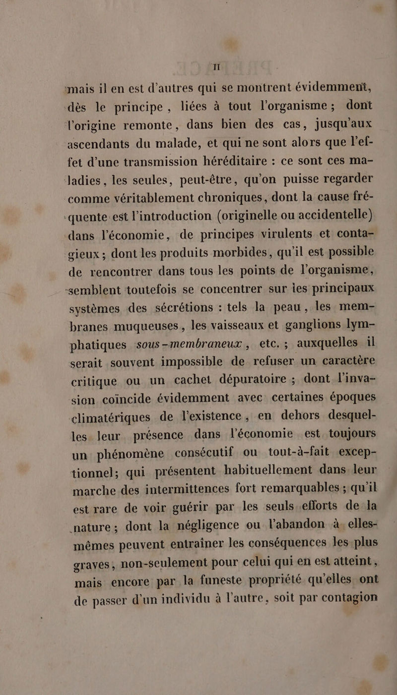 TI mais il en est d’autres qui se montrent évidemment, dès le principe, liées à tout l'organisme; dont l'origine remonte, dans bien des cas, jusqu'aux ascendants du malade, et qui ne sont alors que l'ef- fet d’une transmission héréditaire : ce sont ces ma- Jadies, les seules, peut-être, qu’on puisse regarder comme véritablement chroniques, dont la cause fré- ‘quente est l'introduction (originelle ou accidentelle) dans l’économie, de principes virulents et conta- sieux ; dont les produits morbides, qu'il est possible de rencontrer dans tous les points de l'organisme, -sembient toutefois se concentrer sur ies principaux systèmes des sécrétions : tels la peau, les mem- branes muqueuses, les vaisseaux et ganglions lym- phatiques sous-membraneux , etc. ; auxquelles il serait souvent impossible de refuser un caractère critique ou un cachet dépuratoire ; dont l'inva- sion coïncide évidemment avec certaines époques climatériques de l'existence, en dehors desquel- les leur présence dans l'économie est, toujours un phénomène consécutif ou tout-à-fait excep- tionnel; qui présentent habituellement dans. leur marche des intermittences fort remarquables ; qu'il est rare de voir guérir par les seuls.eflorts de la nature; dont la négligence ou l'abandon à. elles- mêmes peuvent entraîner les conséquences les plus graves, non-seulement pour celui qui en est atteint, mais encore par la funeste propriété qu'elles. ont de passer d'un individu à l’autre, soit par contagion