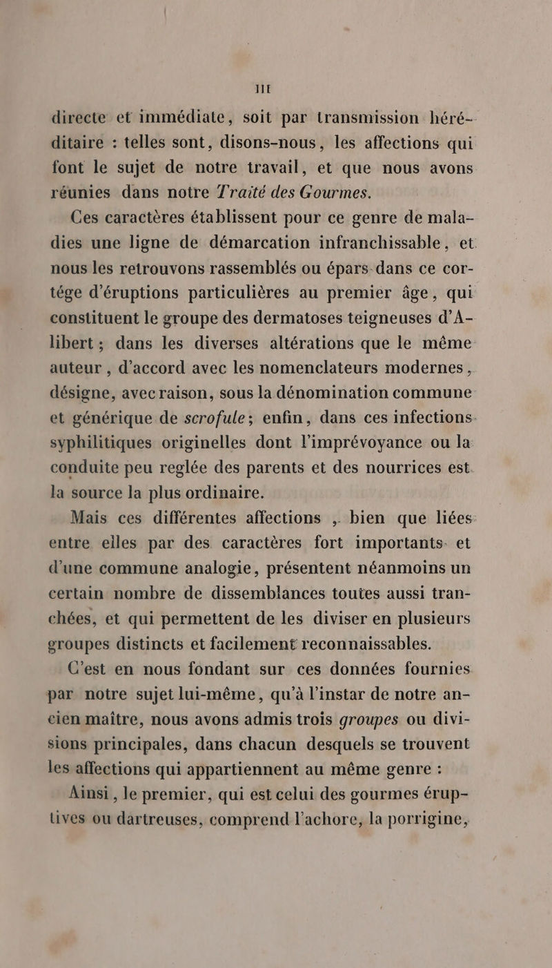 directe et immédiate, soit par transmission héré- ditaire : telles sont, disons-nous, les affections qui font le sujet de notre travail, et que nous avons réunies dans notre J'raité des Gourmes. Ces caractères établissent pour ce genre de mala- dies une ligne de démarcation infranchissable, et nous les retrouvons rassemblés ou épars dans ce cor- tége d'éruptions particulières au premier âge, qui constituent le groupe des dermatoses teigneuses d’A- libert ; dans les diverses altérations que le même auteur , d'accord avec les nomenclateurs modernes, désigne, avec raison, sous la dénomination commune et générique de scrofule; enfin, dans ces infections. syphilitiques originelles dont l'imprévoyance ou la conduite peu reglée des parents et des nourrices est. la source la plus ordinaire. Mais ces différentes affections ; bien que liées: entre eiles par des caractères fort importants. et d'une commune analogie, présentent néanmoins un certain nombre de dissemblances toutes aussi tran- chées, et qui permettent de les diviser en plusieurs groupes distincts et facilement reconnaissables. C'est en nous fondant sur ces données fournies par notre sujet lui-même, qu'à l'instar de notre an- eien maître, nous avons admis trois groupes ou divi- sions principales, dans chacun desquels se trouvent les affections qui appartiennent au même genre : Ainsi , le premier, qui est celui des gourmes érup- uives ou dartreuses, comprend l'achore, la porrigine,