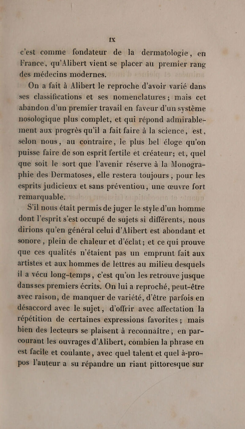 c'est comme fondateur de la dermatologie, en France, qu’Alibert vient se placer à au premier rang des médecins modernes, On a fait à Alibert le reproche d’avoir varié dans ses classifications et ses nomenclatures ; mais cet abandon d’un premier travail en faveur d’un système nosologique plus complet, et qui répond admirable- ment aux progrès quil à fait faire à la science, est, selon nous, au contraire, ie plus bel éloge qu’on puisse faire de son esprit fertile et créateur; et, quel que soit le sort que l'avenir réserve à la Monogra- phie des Dermatoses, elle restera toujours , pour les esprits judicieux et sans prévention, une œuvre fort remarquable. S'il nous était permis de juger le style d’un homme dont l'esprit s’est occupé de sujets si différents, nous dirions qu’en général celui d’Alibert est abondant et sonore , plein de chaleur et d'éclat; et ce qui prouve que ces qualités n'étaient pas un emprunt fait aux artistes et aux hommes de lettres au milieu desquels il a vécu long-temps, C ‘est qu'on les retrouve jusque dansses premiers écrits. On lui a reproché, peut-être avec raison, de manquer de variété, d'être parfois en désaccord avec le sujet, d'offrir avec affectation la répétition de certaines expressions favorites; mais bien des lecteurs se plaisent à reconnaître, en par- courant les ouvrages d’Alibert, combien la phrase en est facile et coulante, avec quel talent et quel à-pro- pos l’auteur a su répandre un riant pittoresque sur